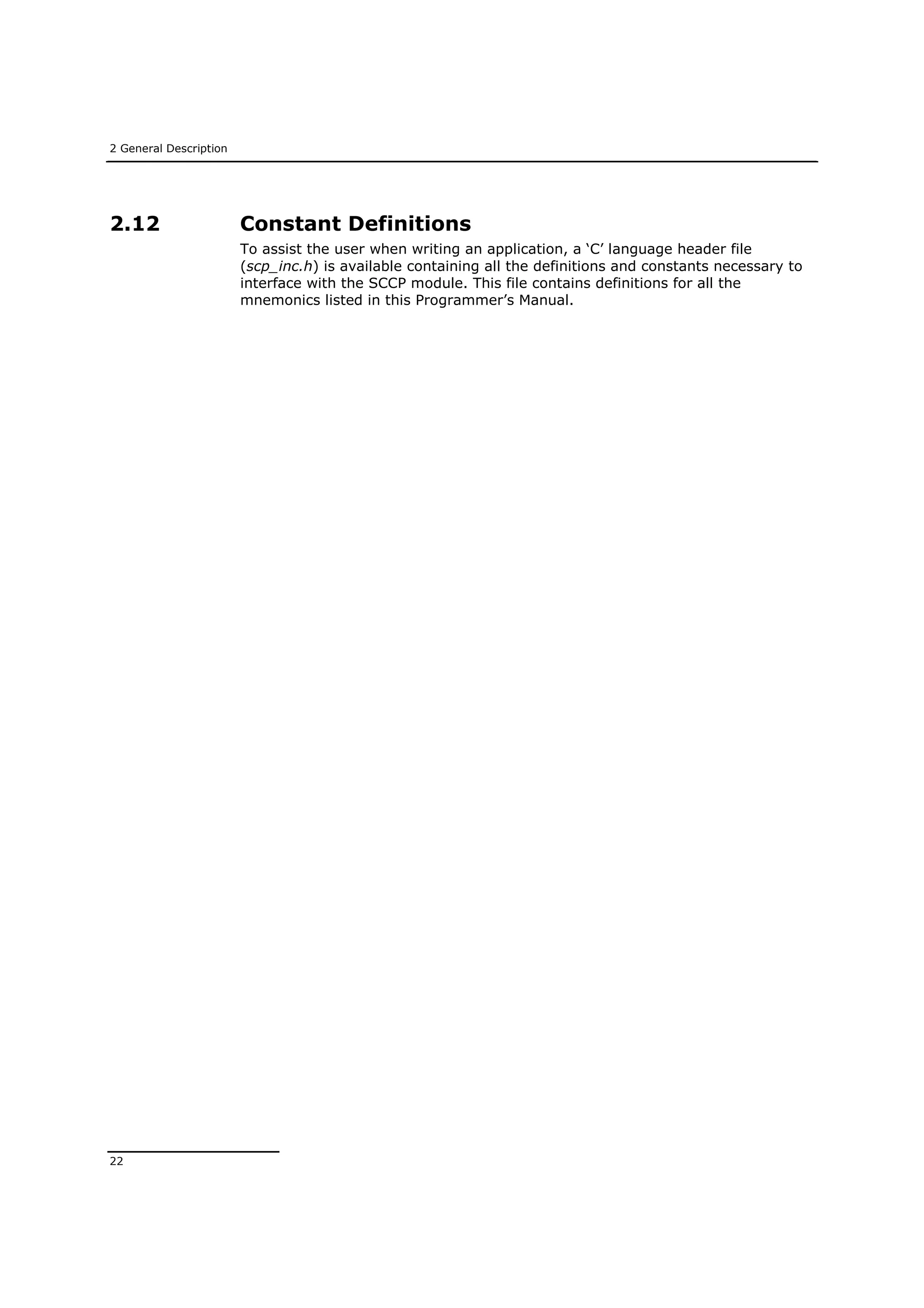 2 General Description
22
2.12 Constant Definitions
To assist the user when writing an application, a ‘C’ language header file
(scp_inc.h) is available containing all the definitions and constants necessary to
interface with the SCCP module. This file contains definitions for all the
mnemonics listed in this Programmer’s Manual.
 