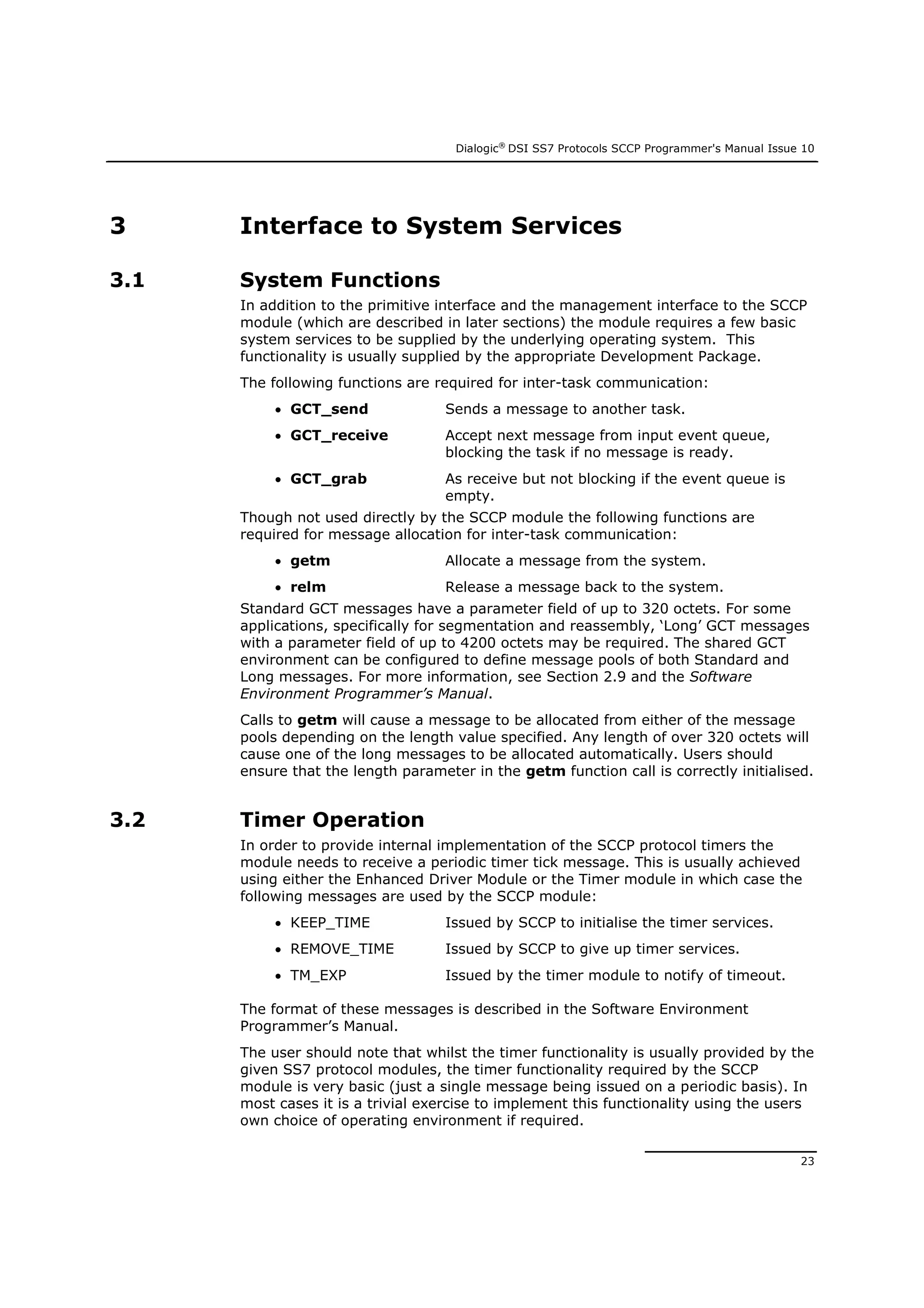 Dialogic®
DSI SS7 Protocols SCCP Programmer's Manual Issue 10
23
3 Interface to System Services
3.1 System Functions
In addition to the primitive interface and the management interface to the SCCP
module (which are described in later sections) the module requires a few basic
system services to be supplied by the underlying operating system. This
functionality is usually supplied by the appropriate Development Package.
The following functions are required for inter-task communication:
 GCT_send Sends a message to another task.
 GCT_receive Accept next message from input event queue,
blocking the task if no message is ready.
 GCT_grab As receive but not blocking if the event queue is
empty.
Though not used directly by the SCCP module the following functions are
required for message allocation for inter-task communication:
 getm Allocate a message from the system.
 relm Release a message back to the system.
Standard GCT messages have a parameter field of up to 320 octets. For some
applications, specifically for segmentation and reassembly, ‘Long’ GCT messages
with a parameter field of up to 4200 octets may be required. The shared GCT
environment can be configured to define message pools of both Standard and
Long messages. For more information, see Section 2.9 and the Software
Environment Programmer’s Manual.
Calls to getm will cause a message to be allocated from either of the message
pools depending on the length value specified. Any length of over 320 octets will
cause one of the long messages to be allocated automatically. Users should
ensure that the length parameter in the getm function call is correctly initialised.
3.2 Timer Operation
In order to provide internal implementation of the SCCP protocol timers the
module needs to receive a periodic timer tick message. This is usually achieved
using either the Enhanced Driver Module or the Timer module in which case the
following messages are used by the SCCP module:
 KEEP_TIME Issued by SCCP to initialise the timer services.
 REMOVE_TIME Issued by SCCP to give up timer services.
 TM_EXP Issued by the timer module to notify of timeout.
The format of these messages is described in the Software Environment
Programmer’s Manual.
The user should note that whilst the timer functionality is usually provided by the
given SS7 protocol modules, the timer functionality required by the SCCP
module is very basic (just a single message being issued on a periodic basis). In
most cases it is a trivial exercise to implement this functionality using the users
own choice of operating environment if required.
 