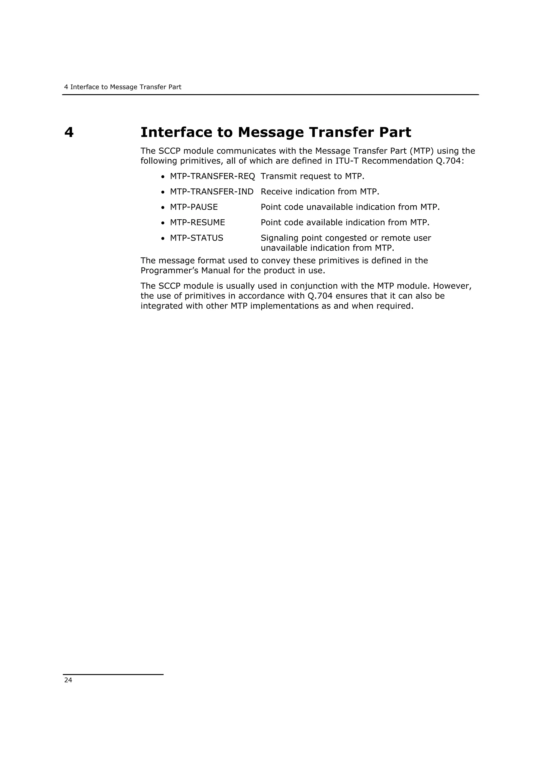 4 Interface to Message Transfer Part
24
4 Interface to Message Transfer Part
The SCCP module communicates with the Message Transfer Part (MTP) using the
following primitives, all of which are defined in ITU-T Recommendation Q.704:
 MTP-TRANSFER-REQ Transmit request to MTP.
 MTP-TRANSFER-IND Receive indication from MTP.
 MTP-PAUSE Point code unavailable indication from MTP.
 MTP-RESUME Point code available indication from MTP.
 MTP-STATUS Signaling point congested or remote user
unavailable indication from MTP.
The message format used to convey these primitives is defined in the
Programmer’s Manual for the product in use.
The SCCP module is usually used in conjunction with the MTP module. However,
the use of primitives in accordance with Q.704 ensures that it can also be
integrated with other MTP implementations as and when required.
 