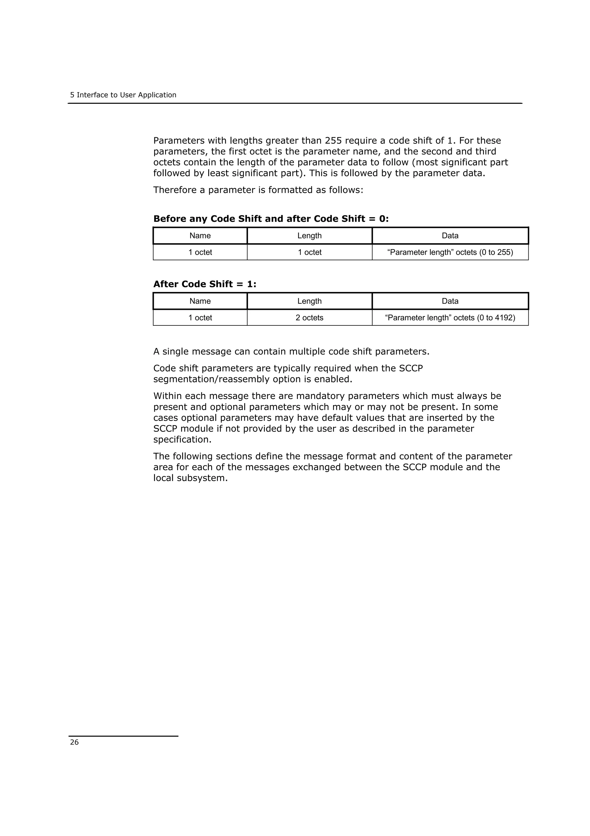5 Interface to User Application
26
Parameters with lengths greater than 255 require a code shift of 1. For these
parameters, the first octet is the parameter name, and the second and third
octets contain the length of the parameter data to follow (most significant part
followed by least significant part). This is followed by the parameter data.
Therefore a parameter is formatted as follows:
Before any Code Shift and after Code Shift = 0:
Name Length Data
1 octet 1 octet “Parameter length” octets (0 to 255)
After Code Shift = 1:
Name Length Data
1 octet 2 octets “Parameter length” octets (0 to 4192)
A single message can contain multiple code shift parameters.
Code shift parameters are typically required when the SCCP
segmentation/reassembly option is enabled.
Within each message there are mandatory parameters which must always be
present and optional parameters which may or may not be present. In some
cases optional parameters may have default values that are inserted by the
SCCP module if not provided by the user as described in the parameter
specification.
The following sections define the message format and content of the parameter
area for each of the messages exchanged between the SCCP module and the
local subsystem.
 