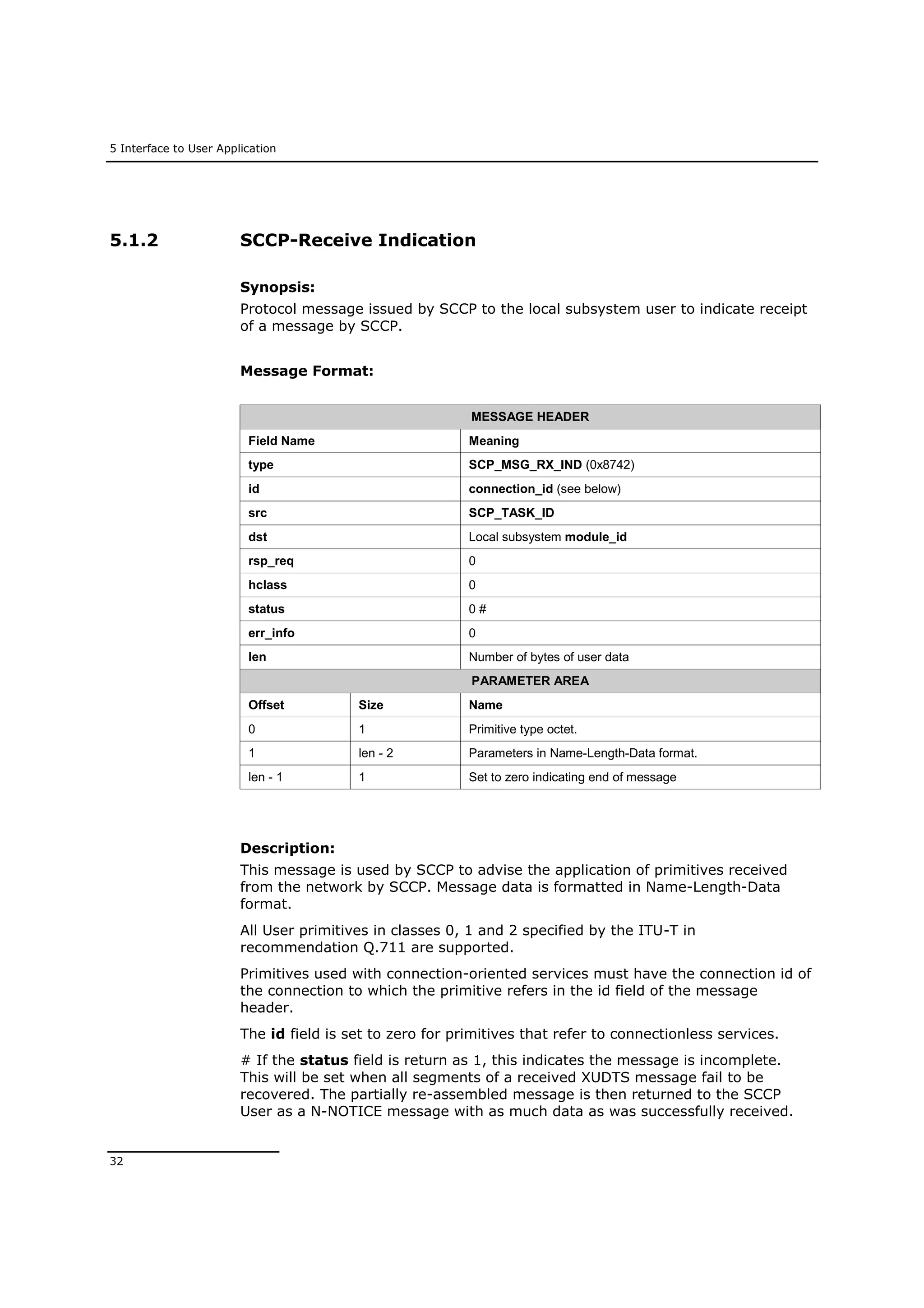 5 Interface to User Application
32
5.1.2 SCCP-Receive Indication
Synopsis:
Protocol message issued by SCCP to the local subsystem user to indicate receipt
of a message by SCCP.
Message Format:
MESSAGE HEADER
Field Name Meaning
type SCP_MSG_RX_IND (0x8742)
id connection_id (see below)
src SCP_TASK_ID
dst Local subsystem module_id
rsp_req 0
hclass 0
status 0 #
err_info 0
len Number of bytes of user data
PARAMETER AREA
Offset Size Name
0 1 Primitive type octet.
1 len - 2 Parameters in Name-Length-Data format.
len - 1 1 Set to zero indicating end of message
Description:
This message is used by SCCP to advise the application of primitives received
from the network by SCCP. Message data is formatted in Name-Length-Data
format.
All User primitives in classes 0, 1 and 2 specified by the ITU-T in
recommendation Q.711 are supported.
Primitives used with connection-oriented services must have the connection id of
the connection to which the primitive refers in the id field of the message
header.
The id field is set to zero for primitives that refer to connectionless services.
# If the status field is return as 1, this indicates the message is incomplete.
This will be set when all segments of a received XUDTS message fail to be
recovered. The partially re-assembled message is then returned to the SCCP
User as a N-NOTICE message with as much data as was successfully received.
 