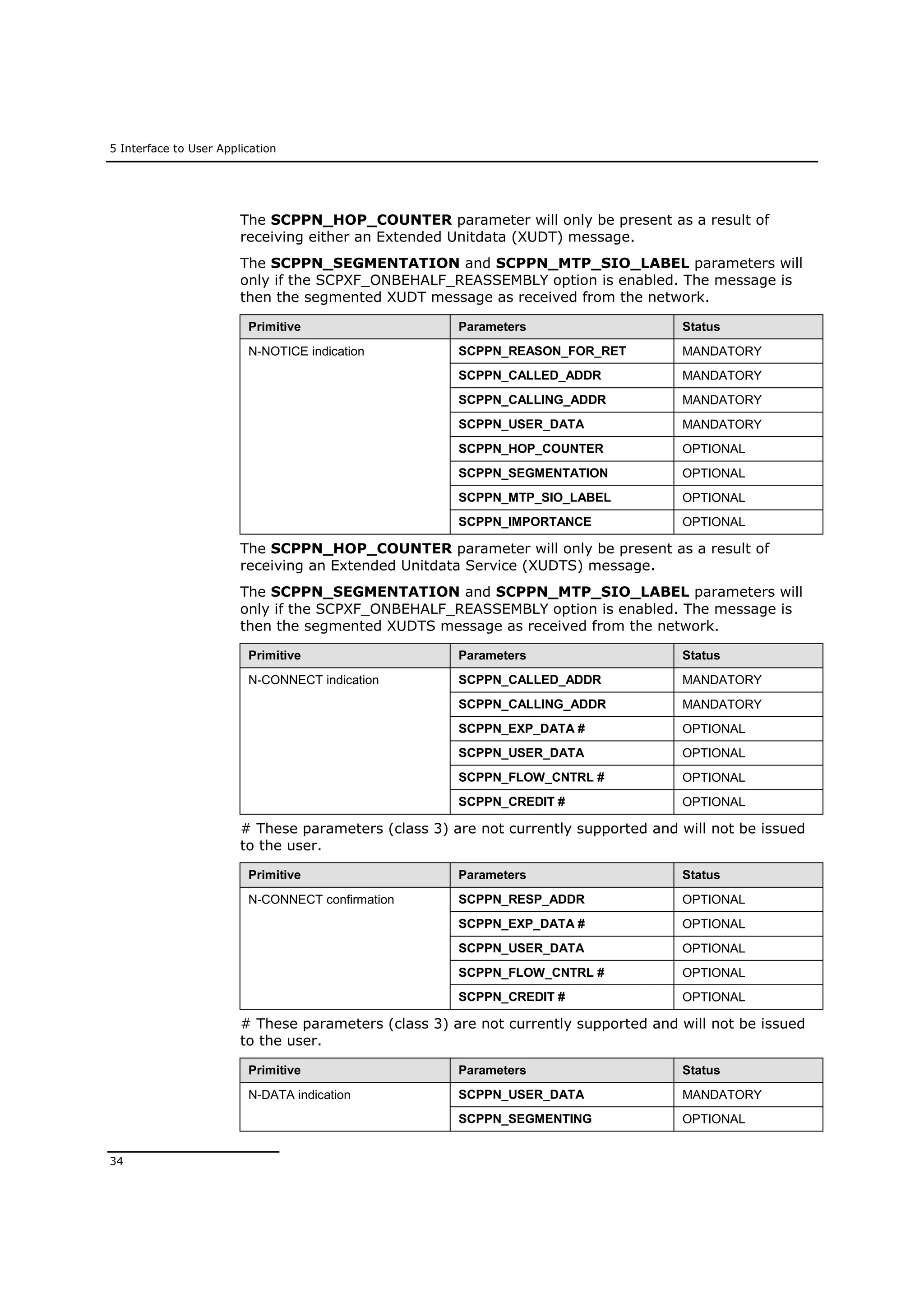 5 Interface to User Application
34
The SCPPN_HOP_COUNTER parameter will only be present as a result of
receiving either an Extended Unitdata (XUDT) message.
The SCPPN_SEGMENTATION and SCPPN_MTP_SIO_LABEL parameters will
only if the SCPXF_ONBEHALF_REASSEMBLY option is enabled. The message is
then the segmented XUDT message as received from the network.
Primitive Parameters Status
N-NOTICE indication SCPPN_REASON_FOR_RET MANDATORY
SCPPN_CALLED_ADDR MANDATORY
SCPPN_CALLING_ADDR MANDATORY
SCPPN_USER_DATA MANDATORY
SCPPN_HOP_COUNTER OPTIONAL
SCPPN_SEGMENTATION OPTIONAL
SCPPN_MTP_SIO_LABEL OPTIONAL
SCPPN_IMPORTANCE OPTIONAL
The SCPPN_HOP_COUNTER parameter will only be present as a result of
receiving an Extended Unitdata Service (XUDTS) message.
The SCPPN_SEGMENTATION and SCPPN_MTP_SIO_LABEL parameters will
only if the SCPXF_ONBEHALF_REASSEMBLY option is enabled. The message is
then the segmented XUDTS message as received from the network.
Primitive Parameters Status
N-CONNECT indication SCPPN_CALLED_ADDR MANDATORY
SCPPN_CALLING_ADDR MANDATORY
SCPPN_EXP_DATA # OPTIONAL
SCPPN_USER_DATA OPTIONAL
SCPPN_FLOW_CNTRL # OPTIONAL
SCPPN_CREDIT # OPTIONAL
# These parameters (class 3) are not currently supported and will not be issued
to the user.
Primitive Parameters Status
N-CONNECT confirmation SCPPN_RESP_ADDR OPTIONAL
SCPPN_EXP_DATA # OPTIONAL
SCPPN_USER_DATA OPTIONAL
SCPPN_FLOW_CNTRL # OPTIONAL
SCPPN_CREDIT # OPTIONAL
# These parameters (class 3) are not currently supported and will not be issued
to the user.
Primitive Parameters Status
N-DATA indication SCPPN_USER_DATA MANDATORY
SCPPN_SEGMENTING OPTIONAL
 