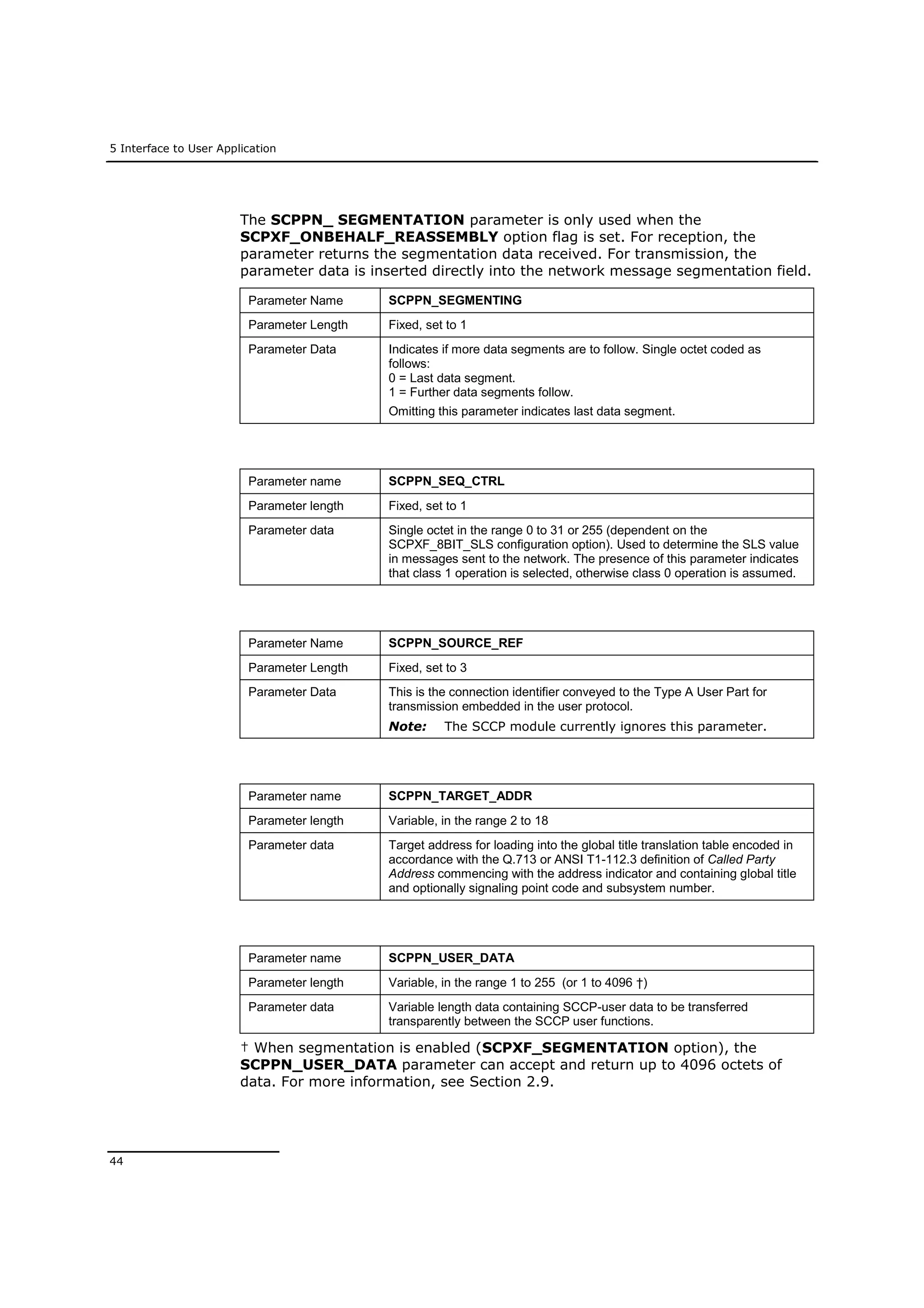 5 Interface to User Application
44
The SCPPN_ SEGMENTATION parameter is only used when the
SCPXF_ONBEHALF_REASSEMBLY option flag is set. For reception, the
parameter returns the segmentation data received. For transmission, the
parameter data is inserted directly into the network message segmentation field.
Parameter Name SCPPN_SEGMENTING
Parameter Length Fixed, set to 1
Parameter Data Indicates if more data segments are to follow. Single octet coded as
follows:
0 = Last data segment.
1 = Further data segments follow.
Omitting this parameter indicates last data segment.
Parameter name SCPPN_SEQ_CTRL
Parameter length Fixed, set to 1
Parameter data Single octet in the range 0 to 31 or 255 (dependent on the
SCPXF_8BIT_SLS configuration option). Used to determine the SLS value
in messages sent to the network. The presence of this parameter indicates
that class 1 operation is selected, otherwise class 0 operation is assumed.
Parameter Name SCPPN_SOURCE_REF
Parameter Length Fixed, set to 3
Parameter Data This is the connection identifier conveyed to the Type A User Part for
transmission embedded in the user protocol.
Note: The SCCP module currently ignores this parameter.
Parameter name SCPPN_TARGET_ADDR
Parameter length Variable, in the range 2 to 18
Parameter data Target address for loading into the global title translation table encoded in
accordance with the Q.713 or ANSI T1-112.3 definition of Called Party
Address commencing with the address indicator and containing global title
and optionally signaling point code and subsystem number.
Parameter name SCPPN_USER_DATA
Parameter length Variable, in the range 1 to 255 (or 1 to 4096 †)
Parameter data Variable length data containing SCCP-user data to be transferred
transparently between the SCCP user functions.
† When segmentation is enabled (SCPXF_SEGMENTATION option), the
SCPPN_USER_DATA parameter can accept and return up to 4096 octets of
data. For more information, see Section 2.9.
 