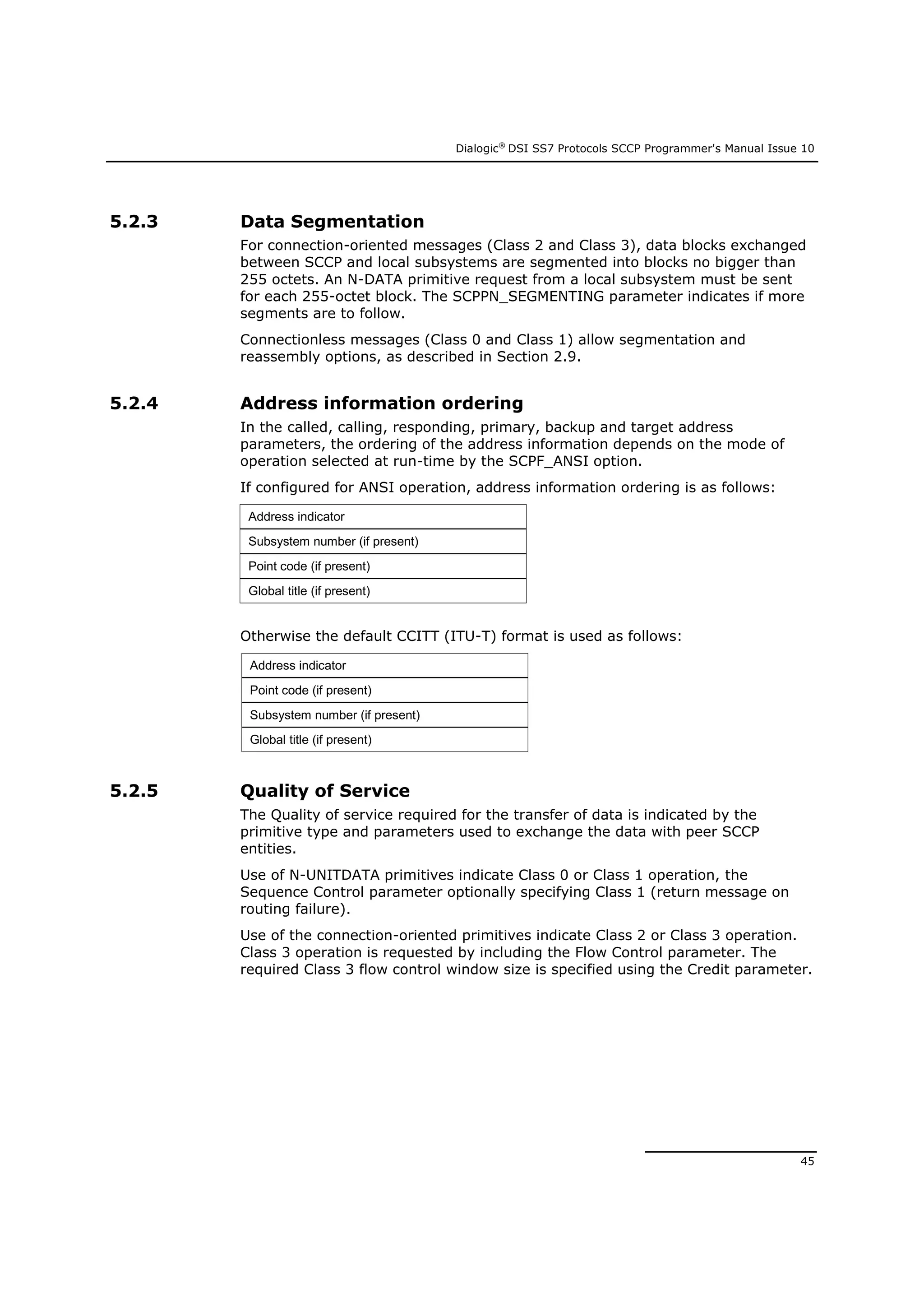 Dialogic®
DSI SS7 Protocols SCCP Programmer's Manual Issue 10
45
5.2.3 Data Segmentation
For connection-oriented messages (Class 2 and Class 3), data blocks exchanged
between SCCP and local subsystems are segmented into blocks no bigger than
255 octets. An N-DATA primitive request from a local subsystem must be sent
for each 255-octet block. The SCPPN_SEGMENTING parameter indicates if more
segments are to follow.
Connectionless messages (Class 0 and Class 1) allow segmentation and
reassembly options, as described in Section 2.9.
5.2.4 Address information ordering
In the called, calling, responding, primary, backup and target address
parameters, the ordering of the address information depends on the mode of
operation selected at run-time by the SCPF_ANSI option.
If configured for ANSI operation, address information ordering is as follows:
Address indicator
Subsystem number (if present)
Point code (if present)
Global title (if present)
Otherwise the default CCITT (ITU-T) format is used as follows:
Address indicator
Point code (if present)
Subsystem number (if present)
Global title (if present)
5.2.5 Quality of Service
The Quality of service required for the transfer of data is indicated by the
primitive type and parameters used to exchange the data with peer SCCP
entities.
Use of N-UNITDATA primitives indicate Class 0 or Class 1 operation, the
Sequence Control parameter optionally specifying Class 1 (return message on
routing failure).
Use of the connection-oriented primitives indicate Class 2 or Class 3 operation.
Class 3 operation is requested by including the Flow Control parameter. The
required Class 3 flow control window size is specified using the Credit parameter.
 