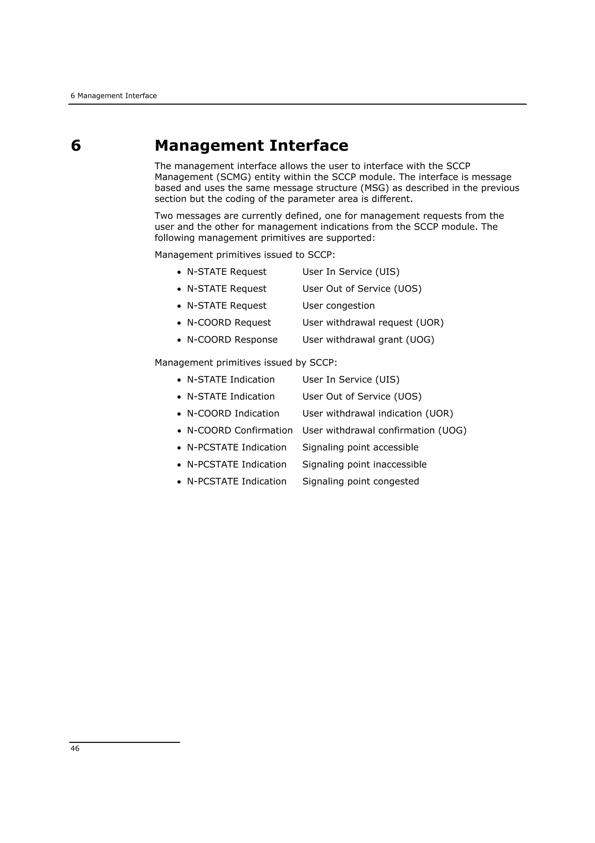 6 Management Interface
46
6 Management Interface
The management interface allows the user to interface with the SCCP
Management (SCMG) entity within the SCCP module. The interface is message
based and uses the same message structure (MSG) as described in the previous
section but the coding of the parameter area is different.
Two messages are currently defined, one for management requests from the
user and the other for management indications from the SCCP module. The
following management primitives are supported:
Management primitives issued to SCCP:
 N-STATE Request User In Service (UIS)
 N-STATE Request User Out of Service (UOS)
 N-STATE Request User congestion
 N-COORD Request User withdrawal request (UOR)
 N-COORD Response User withdrawal grant (UOG)
Management primitives issued by SCCP:
 N-STATE Indication User In Service (UIS)
 N-STATE Indication User Out of Service (UOS)
 N-COORD Indication User withdrawal indication (UOR)
 N-COORD Confirmation User withdrawal confirmation (UOG)
 N-PCSTATE Indication Signaling point accessible
 N-PCSTATE Indication Signaling point inaccessible
 N-PCSTATE Indication Signaling point congested
 