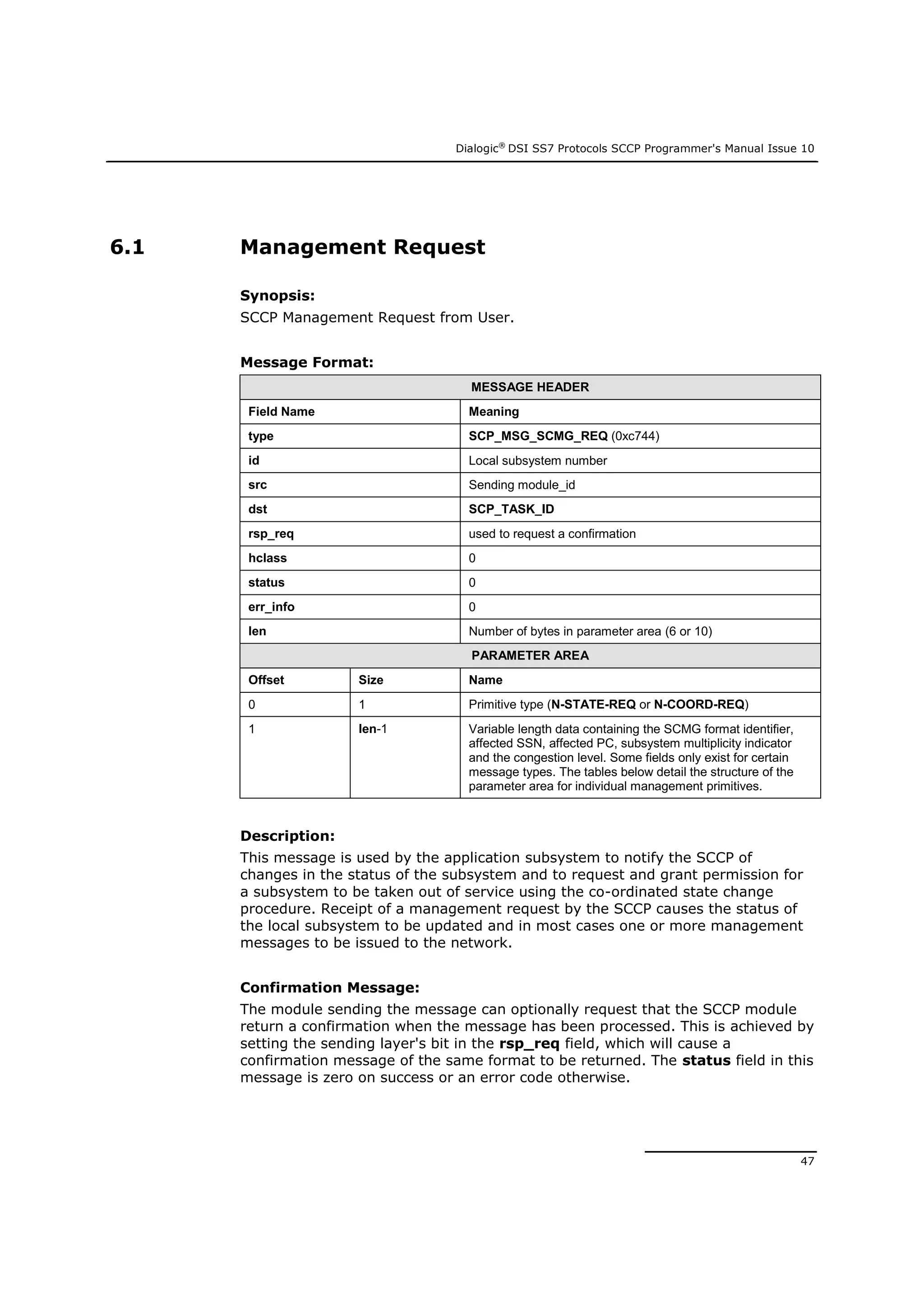 Dialogic®
DSI SS7 Protocols SCCP Programmer's Manual Issue 10
47
6.1 Management Request
Synopsis:
SCCP Management Request from User.
Message Format:
MESSAGE HEADER
Field Name Meaning
type SCP_MSG_SCMG_REQ (0xc744)
id Local subsystem number
src Sending module_id
dst SCP_TASK_ID
rsp_req used to request a confirmation
hclass 0
status 0
err_info 0
len Number of bytes in parameter area (6 or 10)
PARAMETER AREA
Offset Size Name
0 1 Primitive type (N-STATE-REQ or N-COORD-REQ)
1 len-1 Variable length data containing the SCMG format identifier,
affected SSN, affected PC, subsystem multiplicity indicator
and the congestion level. Some fields only exist for certain
message types. The tables below detail the structure of the
parameter area for individual management primitives.
Description:
This message is used by the application subsystem to notify the SCCP of
changes in the status of the subsystem and to request and grant permission for
a subsystem to be taken out of service using the co-ordinated state change
procedure. Receipt of a management request by the SCCP causes the status of
the local subsystem to be updated and in most cases one or more management
messages to be issued to the network.
Confirmation Message:
The module sending the message can optionally request that the SCCP module
return a confirmation when the message has been processed. This is achieved by
setting the sending layer's bit in the rsp_req field, which will cause a
confirmation message of the same format to be returned. The status field in this
message is zero on success or an error code otherwise.
 