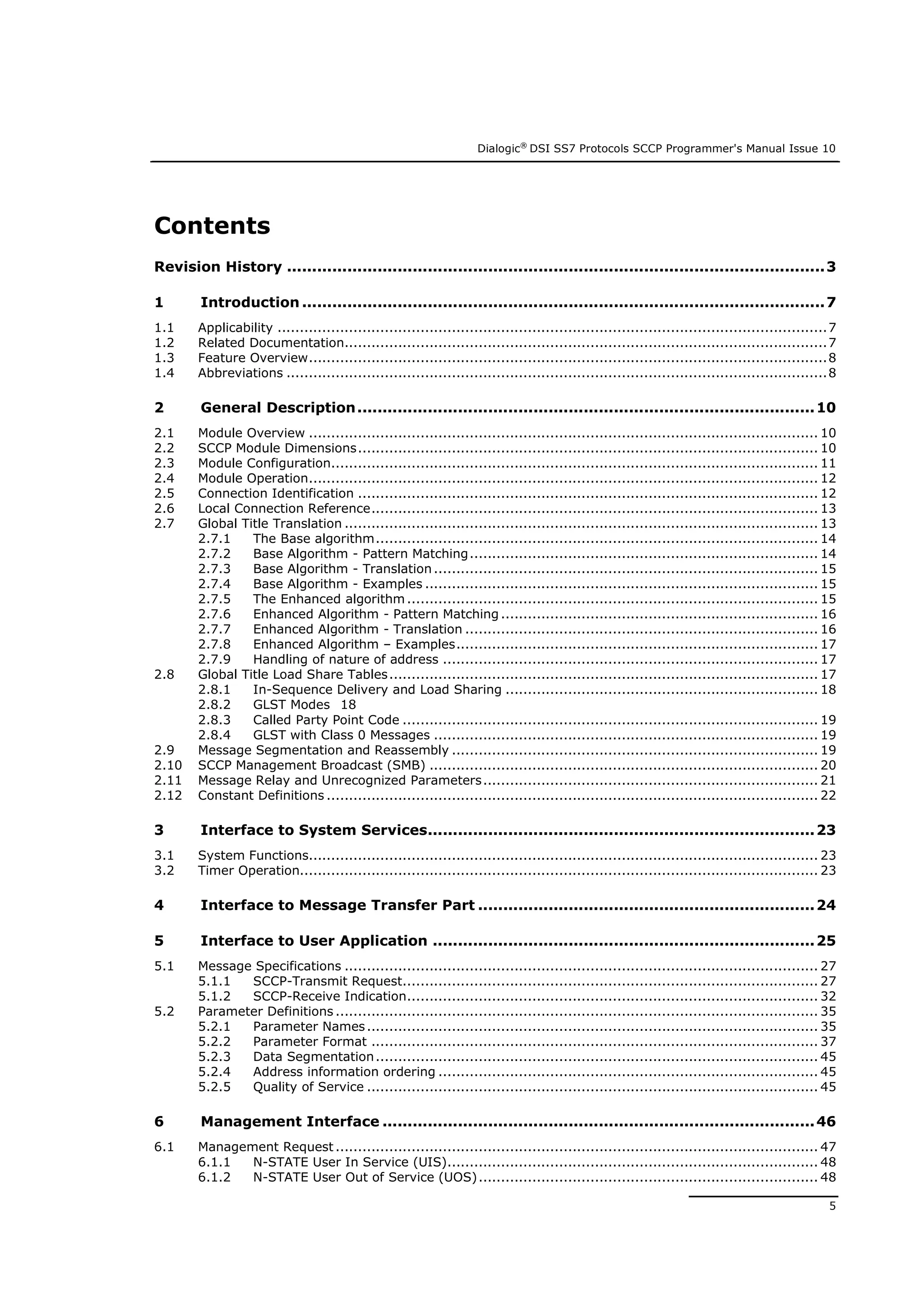 Dialogic®
DSI SS7 Protocols SCCP Programmer's Manual Issue 10
5
Contents
Revision History ...........................................................................................................3
1 Introduction ........................................................................................................7
1.1 Applicability ...........................................................................................................................7
1.2 Related Documentation............................................................................................................7
1.3 Feature Overview....................................................................................................................8
1.4 Abbreviations .........................................................................................................................8
2 General Description...........................................................................................10
2.1 Module Overview .................................................................................................................. 10
2.2 SCCP Module Dimensions....................................................................................................... 10
2.3 Module Configuration............................................................................................................. 11
2.4 Module Operation.................................................................................................................. 12
2.5 Connection Identification ....................................................................................................... 12
2.6 Local Connection Reference.................................................................................................... 13
2.7 Global Title Translation .......................................................................................................... 13
2.7.1 The Base algorithm................................................................................................... 14
2.7.2 Base Algorithm - Pattern Matching.............................................................................. 14
2.7.3 Base Algorithm - Translation...................................................................................... 15
2.7.4 Base Algorithm - Examples ........................................................................................ 15
2.7.5 The Enhanced algorithm ............................................................................................ 15
2.7.6 Enhanced Algorithm - Pattern Matching ....................................................................... 16
2.7.7 Enhanced Algorithm - Translation ............................................................................... 16
2.7.8 Enhanced Algorithm – Examples................................................................................. 17
2.7.9 Handling of nature of address .................................................................................... 17
2.8 Global Title Load Share Tables................................................................................................ 17
2.8.1 In-Sequence Delivery and Load Sharing ...................................................................... 18
2.8.2 GLST Modes 18
2.8.3 Called Party Point Code ............................................................................................. 19
2.8.4 GLST with Class 0 Messages ...................................................................................... 19
2.9 Message Segmentation and Reassembly .................................................................................. 19
2.10 SCCP Management Broadcast (SMB) ....................................................................................... 20
2.11 Message Relay and Unrecognized Parameters........................................................................... 21
2.12 Constant Definitions .............................................................................................................. 22
3 Interface to System Services.............................................................................23
3.1 System Functions.................................................................................................................. 23
3.2 Timer Operation.................................................................................................................... 23
4 Interface to Message Transfer Part ...................................................................24
5 Interface to User Application ............................................................................25
5.1 Message Specifications .......................................................................................................... 27
5.1.1 SCCP-Transmit Request............................................................................................. 27
5.1.2 SCCP-Receive Indication............................................................................................ 32
5.2 Parameter Definitions ............................................................................................................ 35
5.2.1 Parameter Names..................................................................................................... 35
5.2.2 Parameter Format .................................................................................................... 37
5.2.3 Data Segmentation................................................................................................... 45
5.2.4 Address information ordering ..................................................................................... 45
5.2.5 Quality of Service ..................................................................................................... 45
6 Management Interface ......................................................................................46
6.1 Management Request ............................................................................................................ 47
6.1.1 N-STATE User In Service (UIS)................................................................................... 48
6.1.2 N-STATE User Out of Service (UOS)............................................................................ 48
 