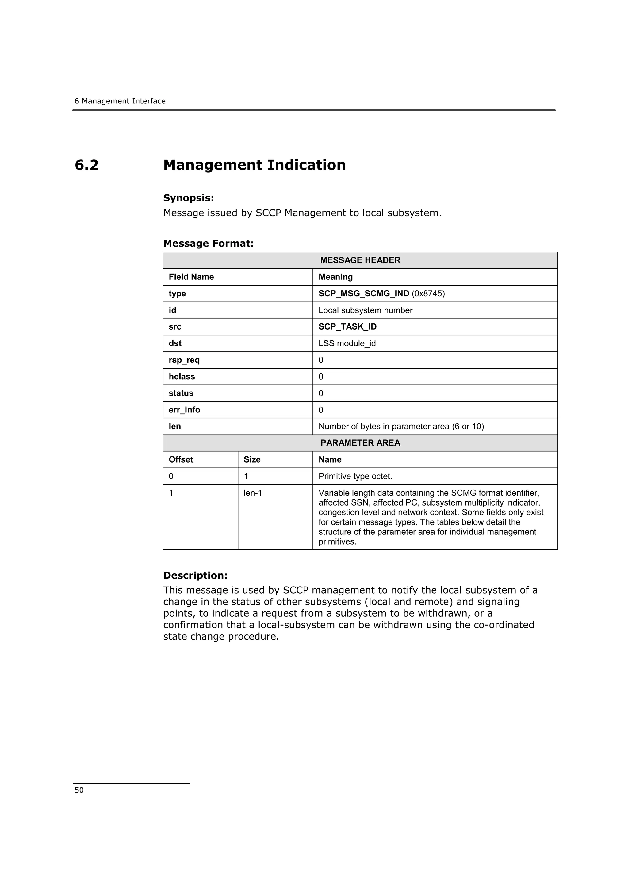 6 Management Interface
50
6.2 Management Indication
Synopsis:
Message issued by SCCP Management to local subsystem.
Message Format:
MESSAGE HEADER
Field Name Meaning
type SCP_MSG_SCMG_IND (0x8745)
id Local subsystem number
src SCP_TASK_ID
dst LSS module_id
rsp_req 0
hclass 0
status 0
err_info 0
len Number of bytes in parameter area (6 or 10)
PARAMETER AREA
Offset Size Name
0 1 Primitive type octet.
1 len-1 Variable length data containing the SCMG format identifier,
affected SSN, affected PC, subsystem multiplicity indicator,
congestion level and network context. Some fields only exist
for certain message types. The tables below detail the
structure of the parameter area for individual management
primitives.
Description:
This message is used by SCCP management to notify the local subsystem of a
change in the status of other subsystems (local and remote) and signaling
points, to indicate a request from a subsystem to be withdrawn, or a
confirmation that a local-subsystem can be withdrawn using the co-ordinated
state change procedure.
 