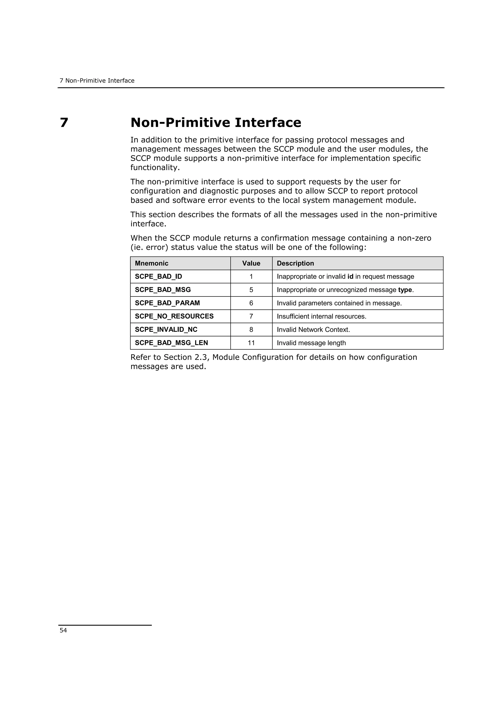 7 Non-Primitive Interface
54
7 Non-Primitive Interface
In addition to the primitive interface for passing protocol messages and
management messages between the SCCP module and the user modules, the
SCCP module supports a non-primitive interface for implementation specific
functionality.
The non-primitive interface is used to support requests by the user for
configuration and diagnostic purposes and to allow SCCP to report protocol
based and software error events to the local system management module.
This section describes the formats of all the messages used in the non-primitive
interface.
When the SCCP module returns a confirmation message containing a non-zero
(ie. error) status value the status will be one of the following:
Mnemonic Value Description
SCPE_BAD_ID 1 Inappropriate or invalid id in request message
SCPE_BAD_MSG 5 Inappropriate or unrecognized message type.
SCPE_BAD_PARAM 6 Invalid parameters contained in message.
SCPE_NO_RESOURCES 7 Insufficient internal resources.
SCPE_INVALID_NC 8 Invalid Network Context.
SCPE_BAD_MSG_LEN 11 Invalid message length
Refer to Section 2.3, Module Configuration for details on how configuration
messages are used.
 
