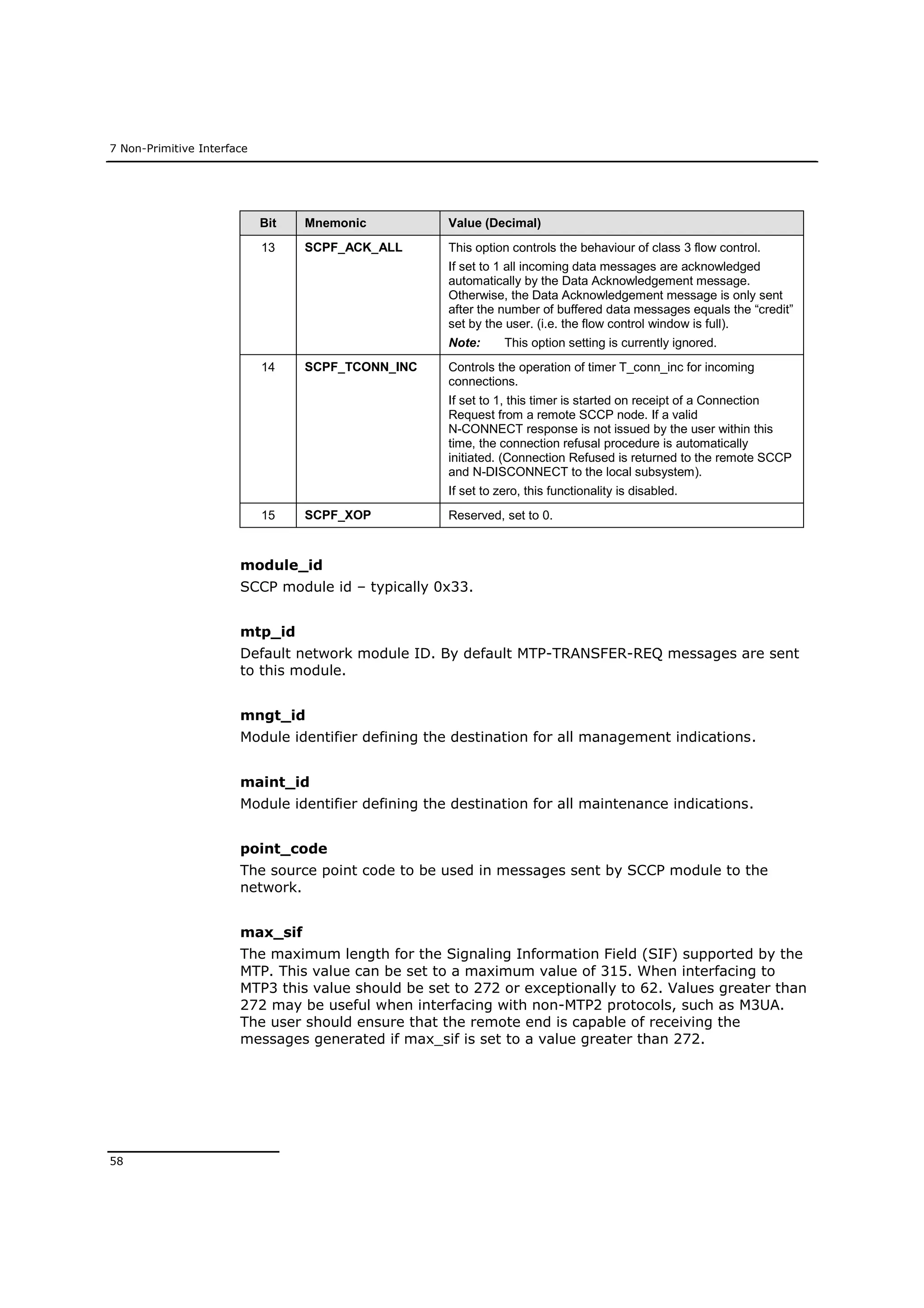 7 Non-Primitive Interface
58
Bit Mnemonic Value (Decimal)
13 SCPF_ACK_ALL This option controls the behaviour of class 3 flow control.
If set to 1 all incoming data messages are acknowledged
automatically by the Data Acknowledgement message.
Otherwise, the Data Acknowledgement message is only sent
after the number of buffered data messages equals the “credit”
set by the user. (i.e. the flow control window is full).
Note: This option setting is currently ignored.
14 SCPF_TCONN_INC Controls the operation of timer T_conn_inc for incoming
connections.
If set to 1, this timer is started on receipt of a Connection
Request from a remote SCCP node. If a valid
N-CONNECT response is not issued by the user within this
time, the connection refusal procedure is automatically
initiated. (Connection Refused is returned to the remote SCCP
and N-DISCONNECT to the local subsystem).
If set to zero, this functionality is disabled.
15 SCPF_XOP Reserved, set to 0.
module_id
SCCP module id – typically 0x33.
mtp_id
Default network module ID. By default MTP-TRANSFER-REQ messages are sent
to this module.
mngt_id
Module identifier defining the destination for all management indications.
maint_id
Module identifier defining the destination for all maintenance indications.
point_code
The source point code to be used in messages sent by SCCP module to the
network.
max_sif
The maximum length for the Signaling Information Field (SIF) supported by the
MTP. This value can be set to a maximum value of 315. When interfacing to
MTP3 this value should be set to 272 or exceptionally to 62. Values greater than
272 may be useful when interfacing with non-MTP2 protocols, such as M3UA.
The user should ensure that the remote end is capable of receiving the
messages generated if max_sif is set to a value greater than 272.
 