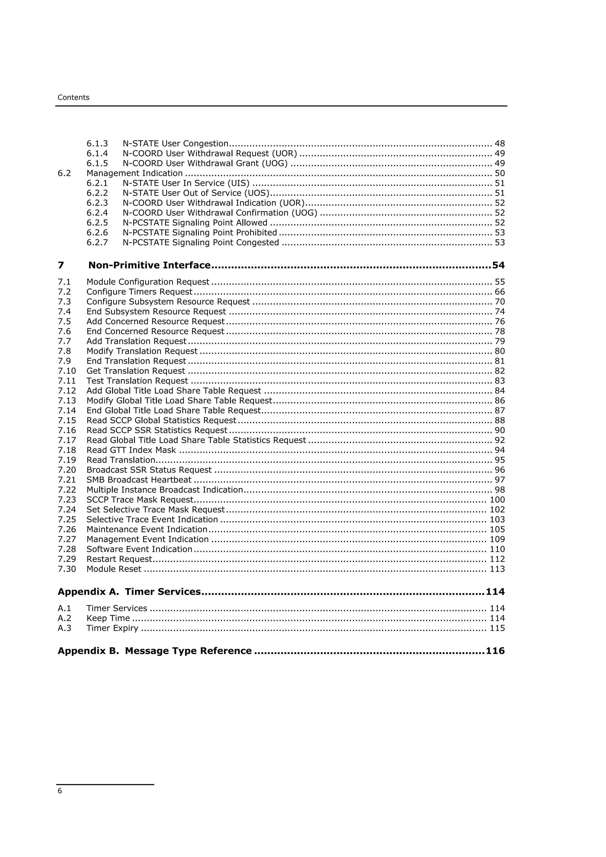 Contents
6
6.1.3 N-STATE User Congestion.......................................................................................... 48
6.1.4 N-COORD User Withdrawal Request (UOR) .................................................................. 49
6.1.5 N-COORD User Withdrawal Grant (UOG) ..................................................................... 49
6.2 Management Indication ......................................................................................................... 50
6.2.1 N-STATE User In Service (UIS) .................................................................................. 51
6.2.2 N-STATE User Out of Service (UOS)............................................................................ 51
6.2.3 N-COORD User Withdrawal Indication (UOR)................................................................ 52
6.2.4 N-COORD User Withdrawal Confirmation (UOG) ........................................................... 52
6.2.5 N-PCSTATE Signaling Point Allowed ............................................................................ 52
6.2.6 N-PCSTATE Signaling Point Prohibited ......................................................................... 53
6.2.7 N-PCSTATE Signaling Point Congested ........................................................................ 53
7 Non-Primitive Interface.....................................................................................54
7.1 Module Configuration Request ................................................................................................ 55
7.2 Configure Timers Request...................................................................................................... 66
7.3 Configure Subsystem Resource Request .................................................................................. 70
7.4 End Subsystem Resource Request .......................................................................................... 74
7.5 Add Concerned Resource Request........................................................................................... 76
7.6 End Concerned Resource Request ........................................................................................... 78
7.7 Add Translation Request........................................................................................................ 79
7.8 Modify Translation Request .................................................................................................... 80
7.9 End Translation Request ........................................................................................................ 81
7.10 Get Translation Request ........................................................................................................ 82
7.11 Test Translation Request ....................................................................................................... 83
7.12 Add Global Title Load Share Table Request .............................................................................. 84
7.13 Modify Global Title Load Share Table Request........................................................................... 86
7.14 End Global Title Load Share Table Request............................................................................... 87
7.15 Read SCCP Global Statistics Request....................................................................................... 88
7.16 Read SCCP SSR Statistics Request .......................................................................................... 90
7.17 Read Global Title Load Share Table Statistics Request ............................................................... 92
7.18 Read GTT Index Mask ........................................................................................................... 94
7.19 Read Translation................................................................................................................... 95
7.20 Broadcast SSR Status Request ............................................................................................... 96
7.21 SMB Broadcast Heartbeat ...................................................................................................... 97
7.22 Multiple Instance Broadcast Indication..................................................................................... 98
7.23 SCCP Trace Mask Request.................................................................................................... 100
7.24 Set Selective Trace Mask Request......................................................................................... 102
7.25 Selective Trace Event Indication ........................................................................................... 103
7.26 Maintenance Event Indication............................................................................................... 105
7.27 Management Event Indication .............................................................................................. 109
7.28 Software Event Indication.................................................................................................... 110
7.29 Restart Request.................................................................................................................. 112
7.30 Module Reset ..................................................................................................................... 113
Appendix A. Timer Services......................................................................................114
A.1 Timer Services ................................................................................................................... 114
A.2 Keep Time ......................................................................................................................... 114
A.3 Timer Expiry ...................................................................................................................... 115
Appendix B. Message Type Reference ......................................................................116
 