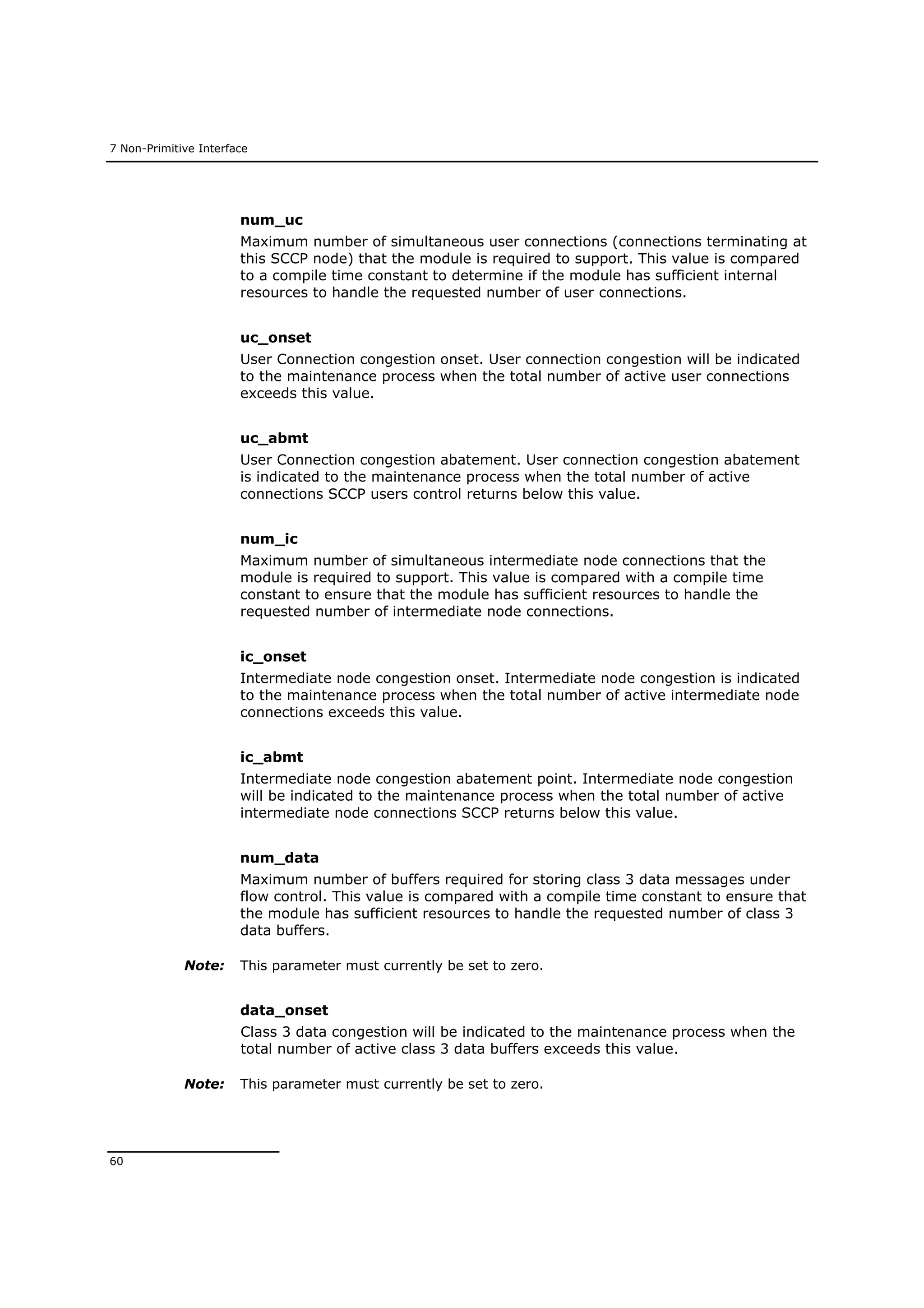7 Non-Primitive Interface
60
num_uc
Maximum number of simultaneous user connections (connections terminating at
this SCCP node) that the module is required to support. This value is compared
to a compile time constant to determine if the module has sufficient internal
resources to handle the requested number of user connections.
uc_onset
User Connection congestion onset. User connection congestion will be indicated
to the maintenance process when the total number of active user connections
exceeds this value.
uc_abmt
User Connection congestion abatement. User connection congestion abatement
is indicated to the maintenance process when the total number of active
connections SCCP users control returns below this value.
num_ic
Maximum number of simultaneous intermediate node connections that the
module is required to support. This value is compared with a compile time
constant to ensure that the module has sufficient resources to handle the
requested number of intermediate node connections.
ic_onset
Intermediate node congestion onset. Intermediate node congestion is indicated
to the maintenance process when the total number of active intermediate node
connections exceeds this value.
ic_abmt
Intermediate node congestion abatement point. Intermediate node congestion
will be indicated to the maintenance process when the total number of active
intermediate node connections SCCP returns below this value.
num_data
Maximum number of buffers required for storing class 3 data messages under
flow control. This value is compared with a compile time constant to ensure that
the module has sufficient resources to handle the requested number of class 3
data buffers.
Note: This parameter must currently be set to zero.
data_onset
Class 3 data congestion will be indicated to the maintenance process when the
total number of active class 3 data buffers exceeds this value.
Note: This parameter must currently be set to zero.
 
