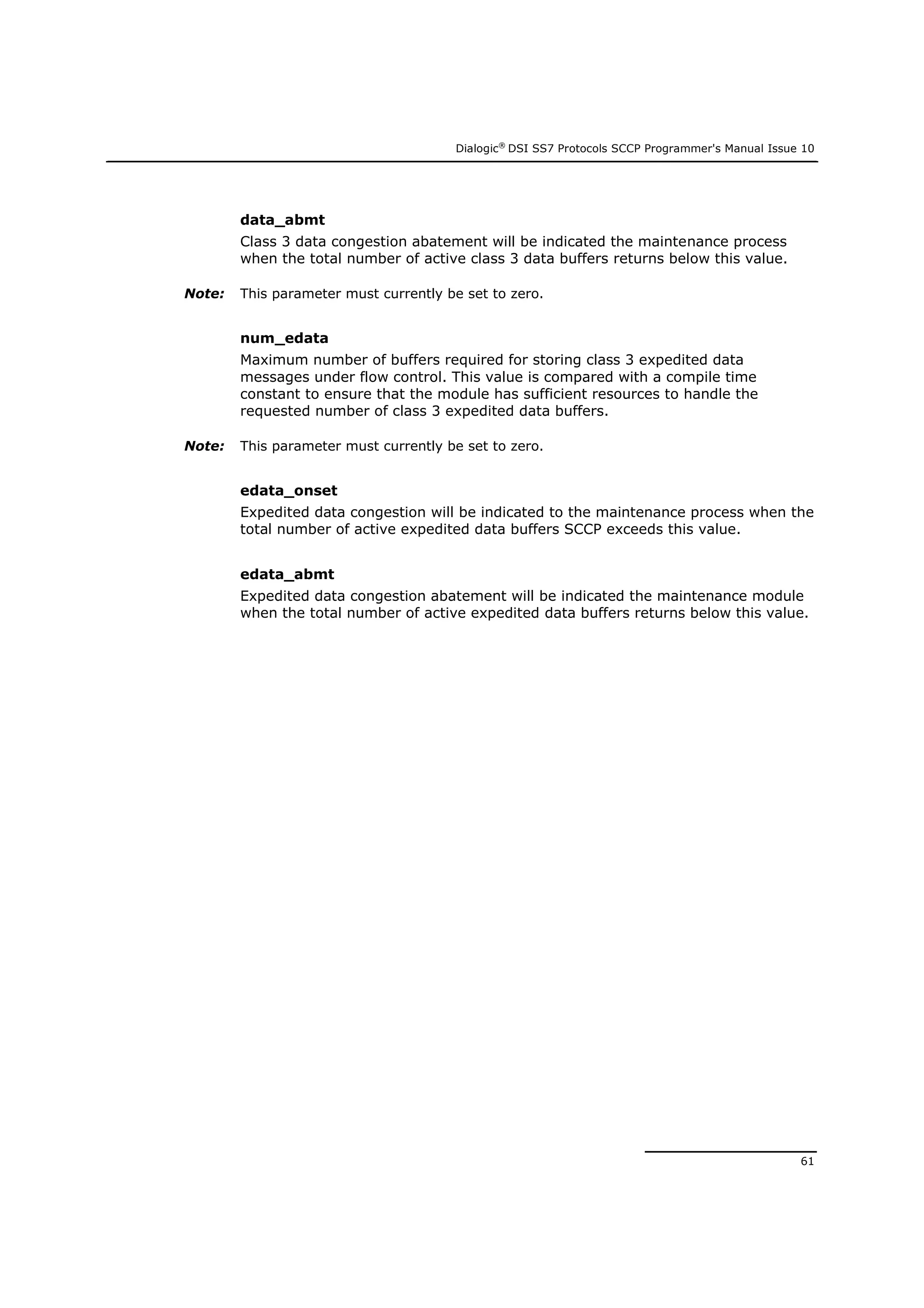 Dialogic®
DSI SS7 Protocols SCCP Programmer's Manual Issue 10
61
data_abmt
Class 3 data congestion abatement will be indicated the maintenance process
when the total number of active class 3 data buffers returns below this value.
Note: This parameter must currently be set to zero.
num_edata
Maximum number of buffers required for storing class 3 expedited data
messages under flow control. This value is compared with a compile time
constant to ensure that the module has sufficient resources to handle the
requested number of class 3 expedited data buffers.
Note: This parameter must currently be set to zero.
edata_onset
Expedited data congestion will be indicated to the maintenance process when the
total number of active expedited data buffers SCCP exceeds this value.
edata_abmt
Expedited data congestion abatement will be indicated the maintenance module
when the total number of active expedited data buffers returns below this value.
 