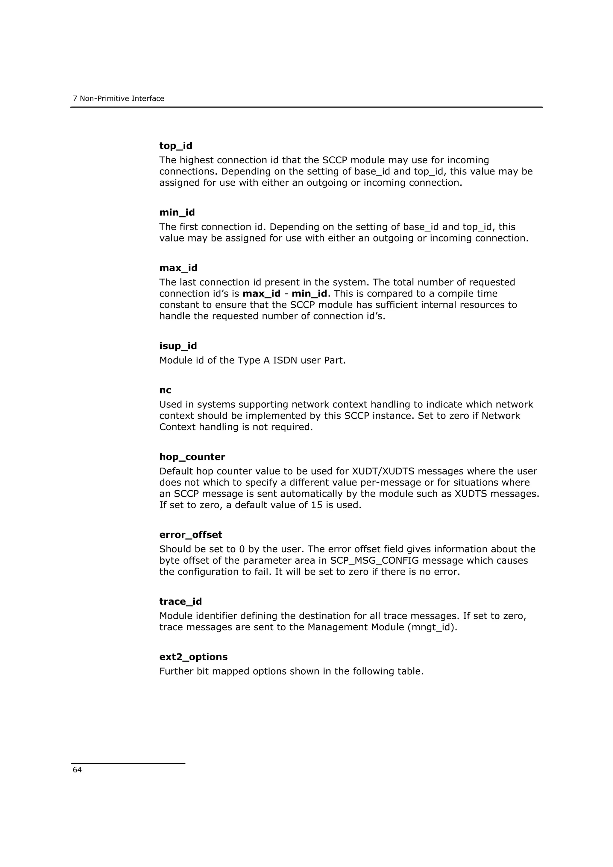 7 Non-Primitive Interface
64
top_id
The highest connection id that the SCCP module may use for incoming
connections. Depending on the setting of base_id and top_id, this value may be
assigned for use with either an outgoing or incoming connection.
min_id
The first connection id. Depending on the setting of base_id and top_id, this
value may be assigned for use with either an outgoing or incoming connection.
max_id
The last connection id present in the system. The total number of requested
connection id’s is max_id - min_id. This is compared to a compile time
constant to ensure that the SCCP module has sufficient internal resources to
handle the requested number of connection id’s.
isup_id
Module id of the Type A ISDN user Part.
nc
Used in systems supporting network context handling to indicate which network
context should be implemented by this SCCP instance. Set to zero if Network
Context handling is not required.
hop_counter
Default hop counter value to be used for XUDT/XUDTS messages where the user
does not which to specify a different value per-message or for situations where
an SCCP message is sent automatically by the module such as XUDTS messages.
If set to zero, a default value of 15 is used.
error_offset
Should be set to 0 by the user. The error offset field gives information about the
byte offset of the parameter area in SCP_MSG_CONFIG message which causes
the configuration to fail. It will be set to zero if there is no error.
trace_id
Module identifier defining the destination for all trace messages. If set to zero,
trace messages are sent to the Management Module (mngt_id).
ext2_options
Further bit mapped options shown in the following table.
 