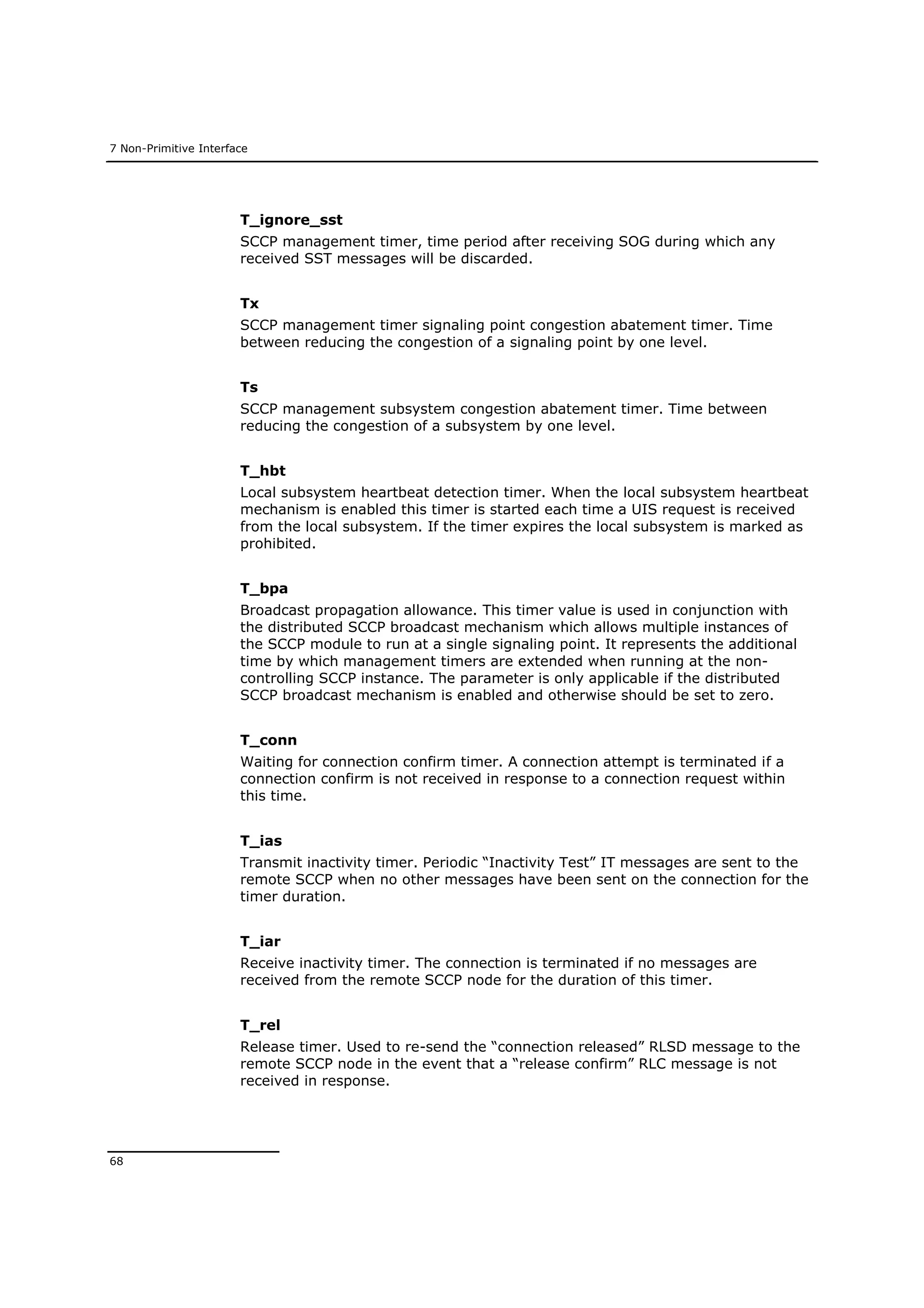 7 Non-Primitive Interface
68
T_ignore_sst
SCCP management timer, time period after receiving SOG during which any
received SST messages will be discarded.
Tx
SCCP management timer signaling point congestion abatement timer. Time
between reducing the congestion of a signaling point by one level.
Ts
SCCP management subsystem congestion abatement timer. Time between
reducing the congestion of a subsystem by one level.
T_hbt
Local subsystem heartbeat detection timer. When the local subsystem heartbeat
mechanism is enabled this timer is started each time a UIS request is received
from the local subsystem. If the timer expires the local subsystem is marked as
prohibited.
T_bpa
Broadcast propagation allowance. This timer value is used in conjunction with
the distributed SCCP broadcast mechanism which allows multiple instances of
the SCCP module to run at a single signaling point. It represents the additional
time by which management timers are extended when running at the non-
controlling SCCP instance. The parameter is only applicable if the distributed
SCCP broadcast mechanism is enabled and otherwise should be set to zero.
T_conn
Waiting for connection confirm timer. A connection attempt is terminated if a
connection confirm is not received in response to a connection request within
this time.
T_ias
Transmit inactivity timer. Periodic “Inactivity Test” IT messages are sent to the
remote SCCP when no other messages have been sent on the connection for the
timer duration.
T_iar
Receive inactivity timer. The connection is terminated if no messages are
received from the remote SCCP node for the duration of this timer.
T_rel
Release timer. Used to re-send the “connection released” RLSD message to the
remote SCCP node in the event that a “release confirm” RLC message is not
received in response.
 