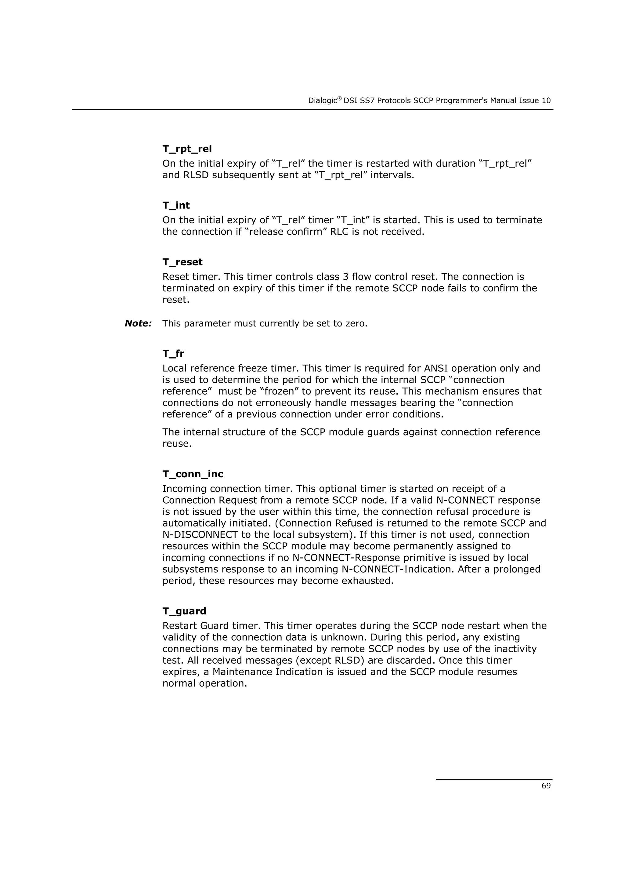 Dialogic®
DSI SS7 Protocols SCCP Programmer's Manual Issue 10
69
T_rpt_rel
On the initial expiry of “T_rel” the timer is restarted with duration “T_rpt_rel”
and RLSD subsequently sent at “T_rpt_rel” intervals.
T_int
On the initial expiry of “T_rel” timer “T_int” is started. This is used to terminate
the connection if “release confirm” RLC is not received.
T_reset
Reset timer. This timer controls class 3 flow control reset. The connection is
terminated on expiry of this timer if the remote SCCP node fails to confirm the
reset.
Note: This parameter must currently be set to zero.
T_fr
Local reference freeze timer. This timer is required for ANSI operation only and
is used to determine the period for which the internal SCCP “connection
reference” must be “frozen” to prevent its reuse. This mechanism ensures that
connections do not erroneously handle messages bearing the “connection
reference” of a previous connection under error conditions.
The internal structure of the SCCP module guards against connection reference
reuse.
T_conn_inc
Incoming connection timer. This optional timer is started on receipt of a
Connection Request from a remote SCCP node. If a valid N-CONNECT response
is not issued by the user within this time, the connection refusal procedure is
automatically initiated. (Connection Refused is returned to the remote SCCP and
N-DISCONNECT to the local subsystem). If this timer is not used, connection
resources within the SCCP module may become permanently assigned to
incoming connections if no N-CONNECT-Response primitive is issued by local
subsystems response to an incoming N-CONNECT-Indication. After a prolonged
period, these resources may become exhausted.
T_guard
Restart Guard timer. This timer operates during the SCCP node restart when the
validity of the connection data is unknown. During this period, any existing
connections may be terminated by remote SCCP nodes by use of the inactivity
test. All received messages (except RLSD) are discarded. Once this timer
expires, a Maintenance Indication is issued and the SCCP module resumes
normal operation.
 
