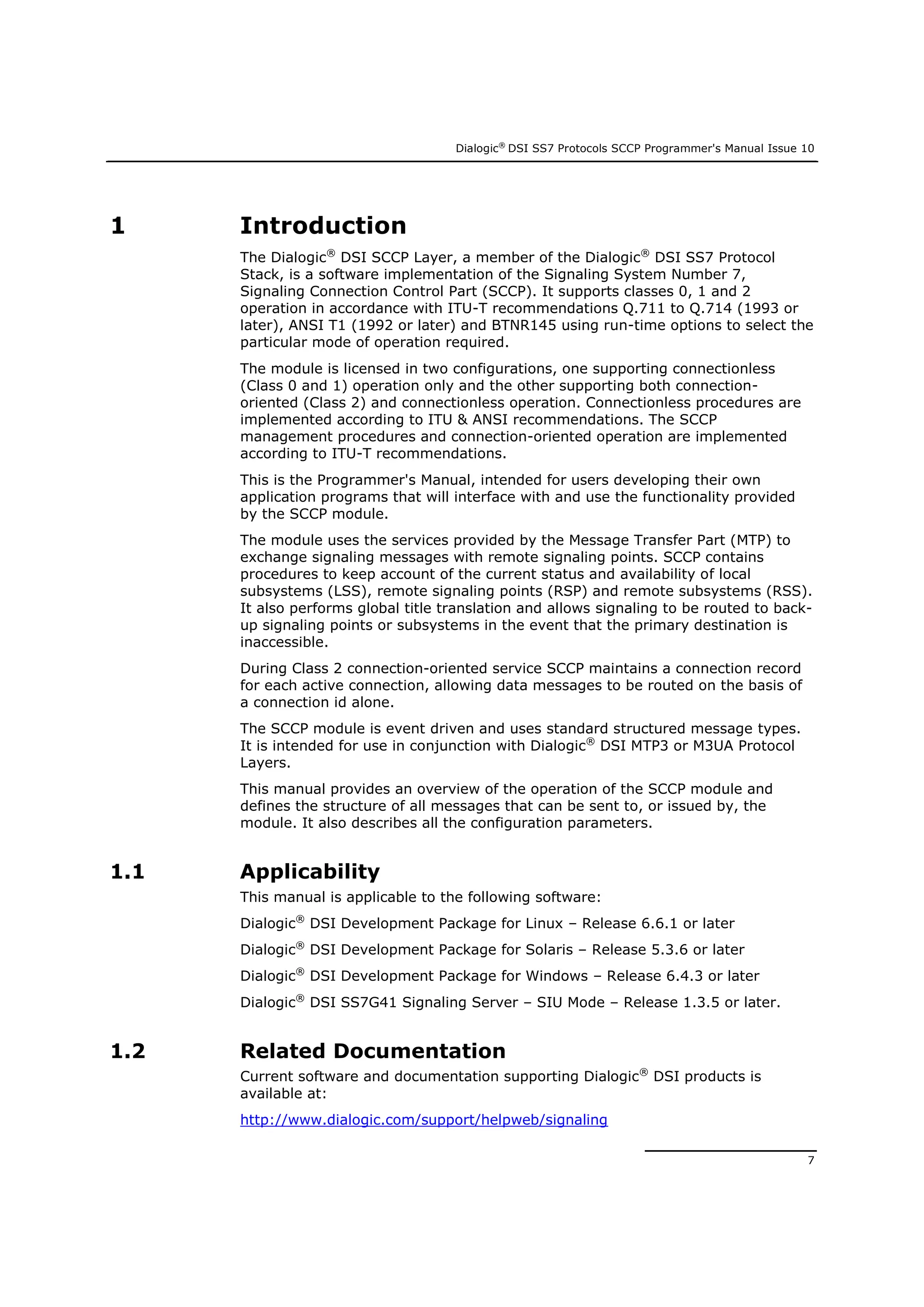 Dialogic®
DSI SS7 Protocols SCCP Programmer's Manual Issue 10
7
1 Introduction
The Dialogic®
DSI SCCP Layer, a member of the Dialogic®
DSI SS7 Protocol
Stack, is a software implementation of the Signaling System Number 7,
Signaling Connection Control Part (SCCP). It supports classes 0, 1 and 2
operation in accordance with ITU-T recommendations Q.711 to Q.714 (1993 or
later), ANSI T1 (1992 or later) and BTNR145 using run-time options to select the
particular mode of operation required.
The module is licensed in two configurations, one supporting connectionless
(Class 0 and 1) operation only and the other supporting both connection-
oriented (Class 2) and connectionless operation. Connectionless procedures are
implemented according to ITU & ANSI recommendations. The SCCP
management procedures and connection-oriented operation are implemented
according to ITU-T recommendations.
This is the Programmer's Manual, intended for users developing their own
application programs that will interface with and use the functionality provided
by the SCCP module.
The module uses the services provided by the Message Transfer Part (MTP) to
exchange signaling messages with remote signaling points. SCCP contains
procedures to keep account of the current status and availability of local
subsystems (LSS), remote signaling points (RSP) and remote subsystems (RSS).
It also performs global title translation and allows signaling to be routed to back-
up signaling points or subsystems in the event that the primary destination is
inaccessible.
During Class 2 connection-oriented service SCCP maintains a connection record
for each active connection, allowing data messages to be routed on the basis of
a connection id alone.
The SCCP module is event driven and uses standard structured message types.
It is intended for use in conjunction with Dialogic®
DSI MTP3 or M3UA Protocol
Layers.
This manual provides an overview of the operation of the SCCP module and
defines the structure of all messages that can be sent to, or issued by, the
module. It also describes all the configuration parameters.
1.1 Applicability
This manual is applicable to the following software:
Dialogic®
DSI Development Package for Linux – Release 6.6.1 or later
Dialogic®
DSI Development Package for Solaris – Release 5.3.6 or later
Dialogic®
DSI Development Package for Windows – Release 6.4.3 or later
Dialogic®
DSI SS7G41 Signaling Server – SIU Mode – Release 1.3.5 or later.
1.2 Related Documentation
Current software and documentation supporting Dialogic®
DSI products is
available at:
http://www.dialogic.com/support/helpweb/signaling
 