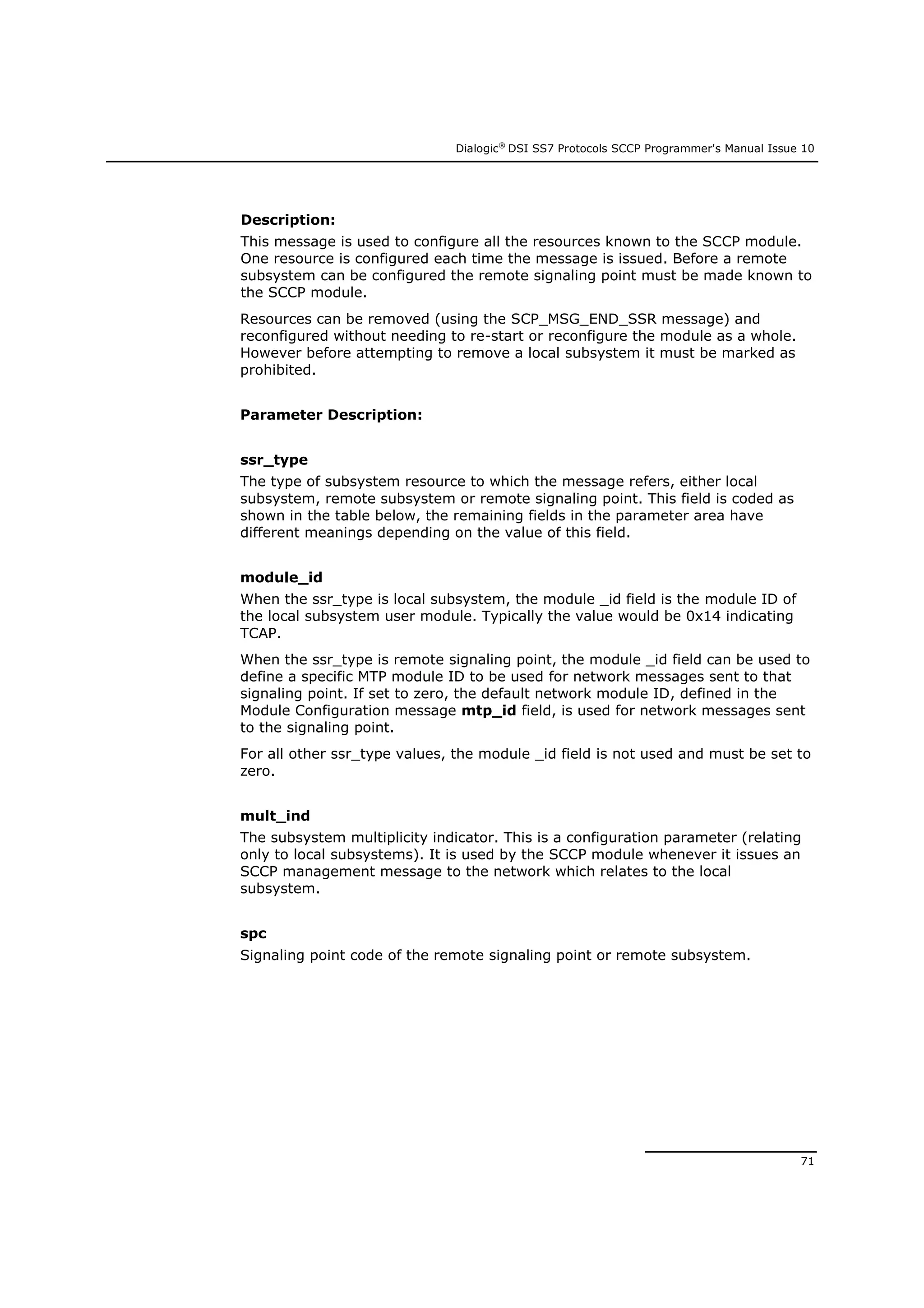 Dialogic®
DSI SS7 Protocols SCCP Programmer's Manual Issue 10
71
Description:
This message is used to configure all the resources known to the SCCP module.
One resource is configured each time the message is issued. Before a remote
subsystem can be configured the remote signaling point must be made known to
the SCCP module.
Resources can be removed (using the SCP_MSG_END_SSR message) and
reconfigured without needing to re-start or reconfigure the module as a whole.
However before attempting to remove a local subsystem it must be marked as
prohibited.
Parameter Description:
ssr_type
The type of subsystem resource to which the message refers, either local
subsystem, remote subsystem or remote signaling point. This field is coded as
shown in the table below, the remaining fields in the parameter area have
different meanings depending on the value of this field.
module_id
When the ssr_type is local subsystem, the module _id field is the module ID of
the local subsystem user module. Typically the value would be 0x14 indicating
TCAP.
When the ssr_type is remote signaling point, the module _id field can be used to
define a specific MTP module ID to be used for network messages sent to that
signaling point. If set to zero, the default network module ID, defined in the
Module Configuration message mtp_id field, is used for network messages sent
to the signaling point.
For all other ssr_type values, the module _id field is not used and must be set to
zero.
mult_ind
The subsystem multiplicity indicator. This is a configuration parameter (relating
only to local subsystems). It is used by the SCCP module whenever it issues an
SCCP management message to the network which relates to the local
subsystem.
spc
Signaling point code of the remote signaling point or remote subsystem.
 
