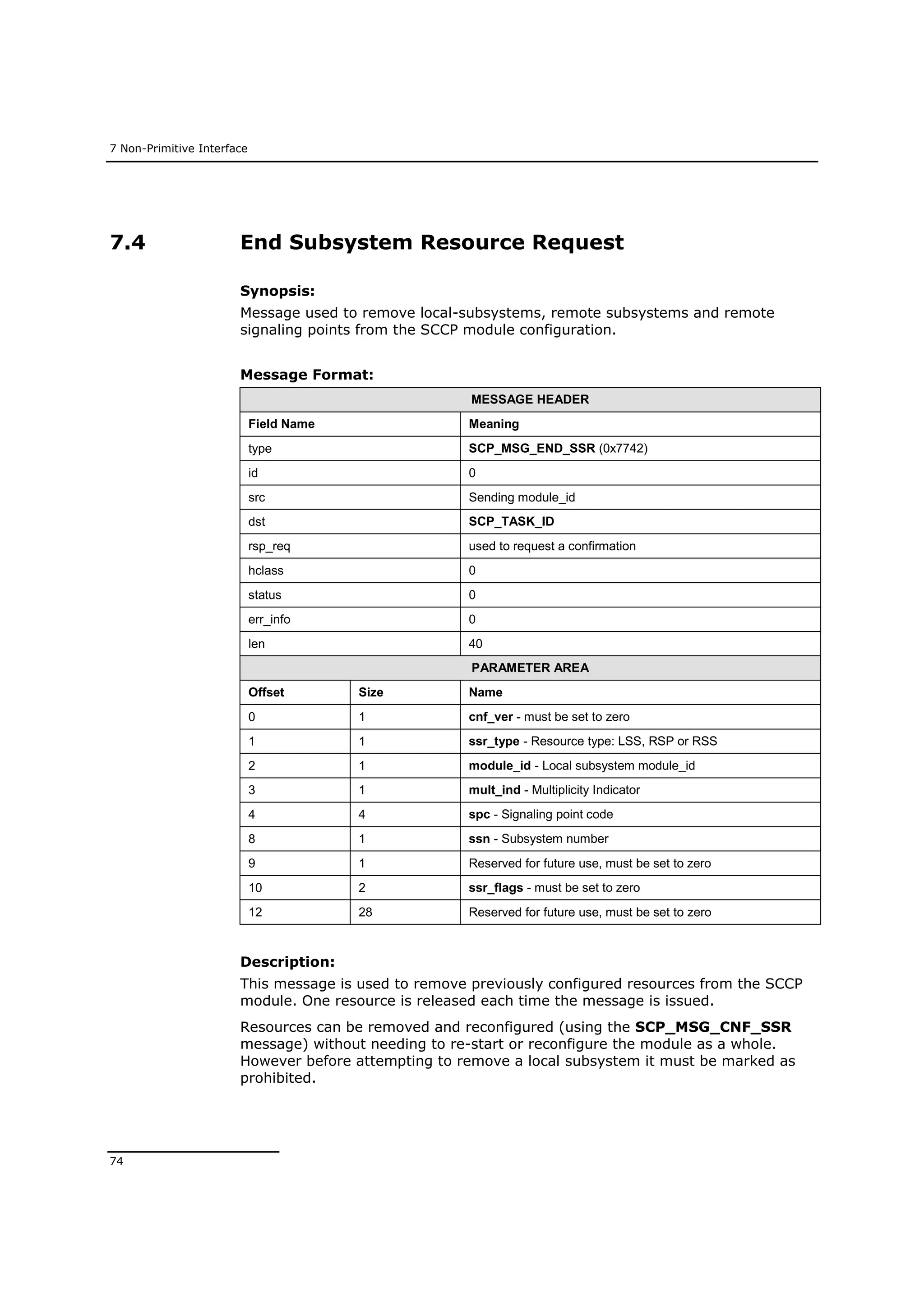 7 Non-Primitive Interface
74
7.4 End Subsystem Resource Request
Synopsis:
Message used to remove local-subsystems, remote subsystems and remote
signaling points from the SCCP module configuration.
Message Format:
MESSAGE HEADER
Field Name Meaning
type SCP_MSG_END_SSR (0x7742)
id 0
src Sending module_id
dst SCP_TASK_ID
rsp_req used to request a confirmation
hclass 0
status 0
err_info 0
len 40
PARAMETER AREA
Offset Size Name
0 1 cnf_ver - must be set to zero
1 1 ssr_type - Resource type: LSS, RSP or RSS
2 1 module_id - Local subsystem module_id
3 1 mult_ind - Multiplicity Indicator
4 4 spc - Signaling point code
8 1 ssn - Subsystem number
9 1 Reserved for future use, must be set to zero
10 2 ssr_flags - must be set to zero
12 28 Reserved for future use, must be set to zero
Description:
This message is used to remove previously configured resources from the SCCP
module. One resource is released each time the message is issued.
Resources can be removed and reconfigured (using the SCP_MSG_CNF_SSR
message) without needing to re-start or reconfigure the module as a whole.
However before attempting to remove a local subsystem it must be marked as
prohibited.
 
