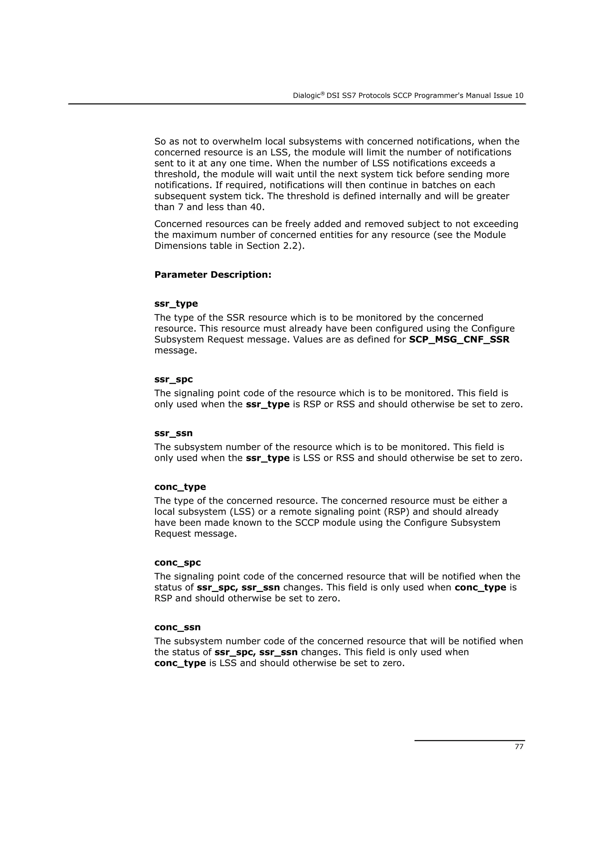 Dialogic®
DSI SS7 Protocols SCCP Programmer's Manual Issue 10
77
So as not to overwhelm local subsystems with concerned notifications, when the
concerned resource is an LSS, the module will limit the number of notifications
sent to it at any one time. When the number of LSS notifications exceeds a
threshold, the module will wait until the next system tick before sending more
notifications. If required, notifications will then continue in batches on each
subsequent system tick. The threshold is defined internally and will be greater
than 7 and less than 40.
Concerned resources can be freely added and removed subject to not exceeding
the maximum number of concerned entities for any resource (see the Module
Dimensions table in Section 2.2).
Parameter Description:
ssr_type
The type of the SSR resource which is to be monitored by the concerned
resource. This resource must already have been configured using the Configure
Subsystem Request message. Values are as defined for SCP_MSG_CNF_SSR
message.
ssr_spc
The signaling point code of the resource which is to be monitored. This field is
only used when the ssr_type is RSP or RSS and should otherwise be set to zero.
ssr_ssn
The subsystem number of the resource which is to be monitored. This field is
only used when the ssr_type is LSS or RSS and should otherwise be set to zero.
conc_type
The type of the concerned resource. The concerned resource must be either a
local subsystem (LSS) or a remote signaling point (RSP) and should already
have been made known to the SCCP module using the Configure Subsystem
Request message.
conc_spc
The signaling point code of the concerned resource that will be notified when the
status of ssr_spc, ssr_ssn changes. This field is only used when conc_type is
RSP and should otherwise be set to zero.
conc_ssn
The subsystem number code of the concerned resource that will be notified when
the status of ssr_spc, ssr_ssn changes. This field is only used when
conc_type is LSS and should otherwise be set to zero.
 