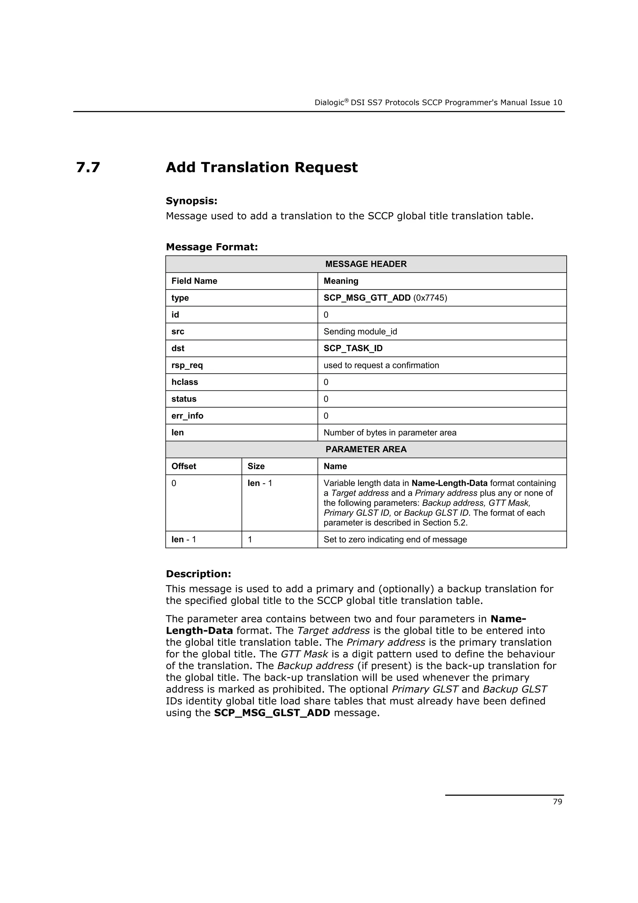 Dialogic®
DSI SS7 Protocols SCCP Programmer's Manual Issue 10
79
7.7 Add Translation Request
Synopsis:
Message used to add a translation to the SCCP global title translation table.
Message Format:
MESSAGE HEADER
Field Name Meaning
type SCP_MSG_GTT_ADD (0x7745)
id 0
src Sending module_id
dst SCP_TASK_ID
rsp_req used to request a confirmation
hclass 0
status 0
err_info 0
len Number of bytes in parameter area
PARAMETER AREA
Offset Size Name
0 len - 1 Variable length data in Name-Length-Data format containing
a Target address and a Primary address plus any or none of
the following parameters: Backup address, GTT Mask,
Primary GLST ID, or Backup GLST ID. The format of each
parameter is described in Section 5.2.
len - 1 1 Set to zero indicating end of message
Description:
This message is used to add a primary and (optionally) a backup translation for
the specified global title to the SCCP global title translation table.
The parameter area contains between two and four parameters in Name-
Length-Data format. The Target address is the global title to be entered into
the global title translation table. The Primary address is the primary translation
for the global title. The GTT Mask is a digit pattern used to define the behaviour
of the translation. The Backup address (if present) is the back-up translation for
the global title. The back-up translation will be used whenever the primary
address is marked as prohibited. The optional Primary GLST and Backup GLST
IDs identity global title load share tables that must already have been defined
using the SCP_MSG_GLST_ADD message.
 