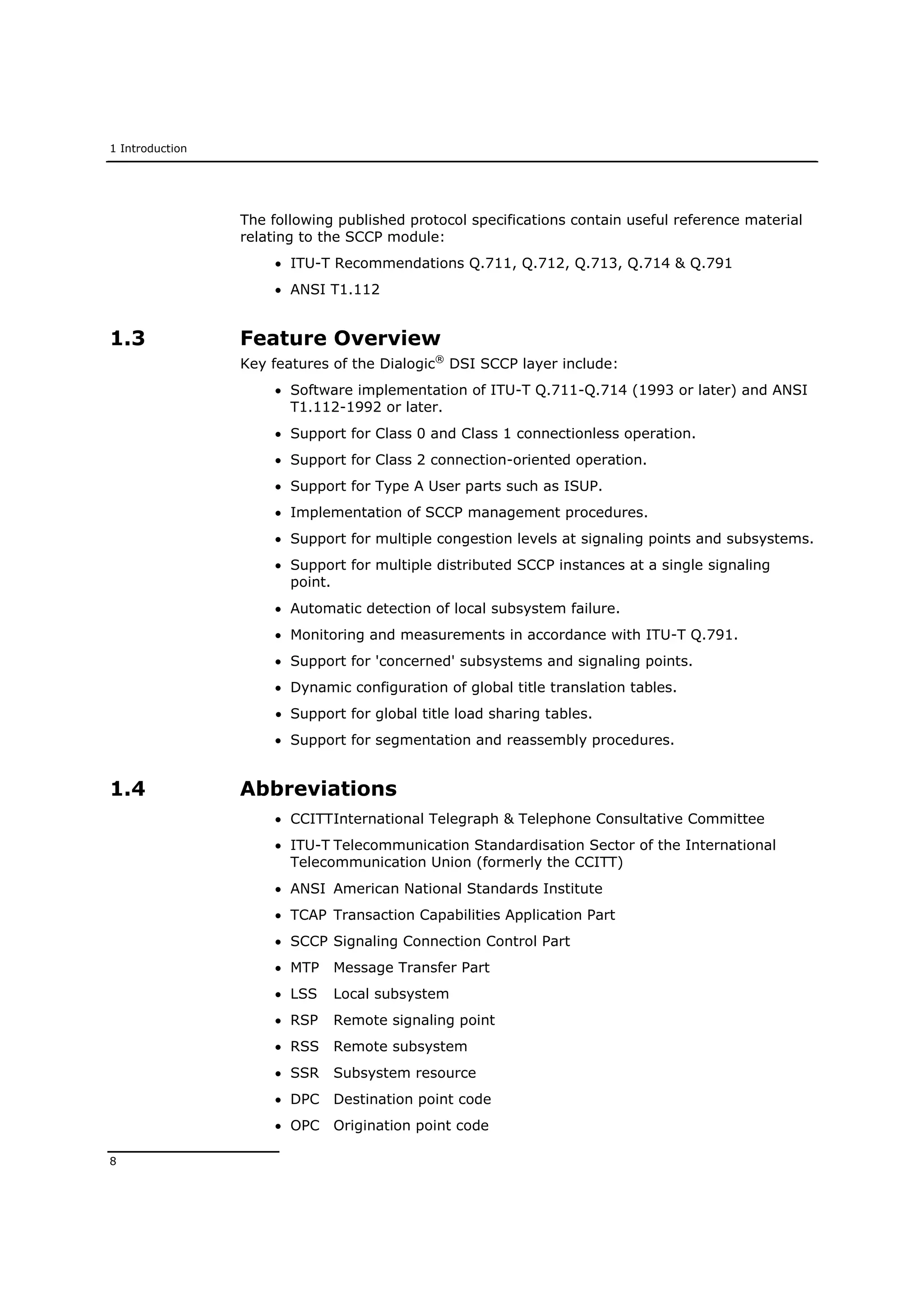 1 Introduction
8
The following published protocol specifications contain useful reference material
relating to the SCCP module:
 ITU-T Recommendations Q.711, Q.712, Q.713, Q.714 & Q.791
 ANSI T1.112
1.3 Feature Overview
Key features of the Dialogic®
DSI SCCP layer include:
 Software implementation of ITU-T Q.711-Q.714 (1993 or later) and ANSI
T1.112-1992 or later.
 Support for Class 0 and Class 1 connectionless operation.
 Support for Class 2 connection-oriented operation.
 Support for Type A User parts such as ISUP.
 Implementation of SCCP management procedures.
 Support for multiple congestion levels at signaling points and subsystems.
 Support for multiple distributed SCCP instances at a single signaling
point.
 Automatic detection of local subsystem failure.
 Monitoring and measurements in accordance with ITU-T Q.791.
 Support for 'concerned' subsystems and signaling points.
 Dynamic configuration of global title translation tables.
 Support for global title load sharing tables.
 Support for segmentation and reassembly procedures.
1.4 Abbreviations
 CCITTInternational Telegraph & Telephone Consultative Committee
 ITU-T Telecommunication Standardisation Sector of the International
Telecommunication Union (formerly the CCITT)
 ANSI American National Standards Institute
 TCAP Transaction Capabilities Application Part
 SCCP Signaling Connection Control Part
 MTP Message Transfer Part
 LSS Local subsystem
 RSP Remote signaling point
 RSS Remote subsystem
 SSR Subsystem resource
 DPC Destination point code
 OPC Origination point code
 