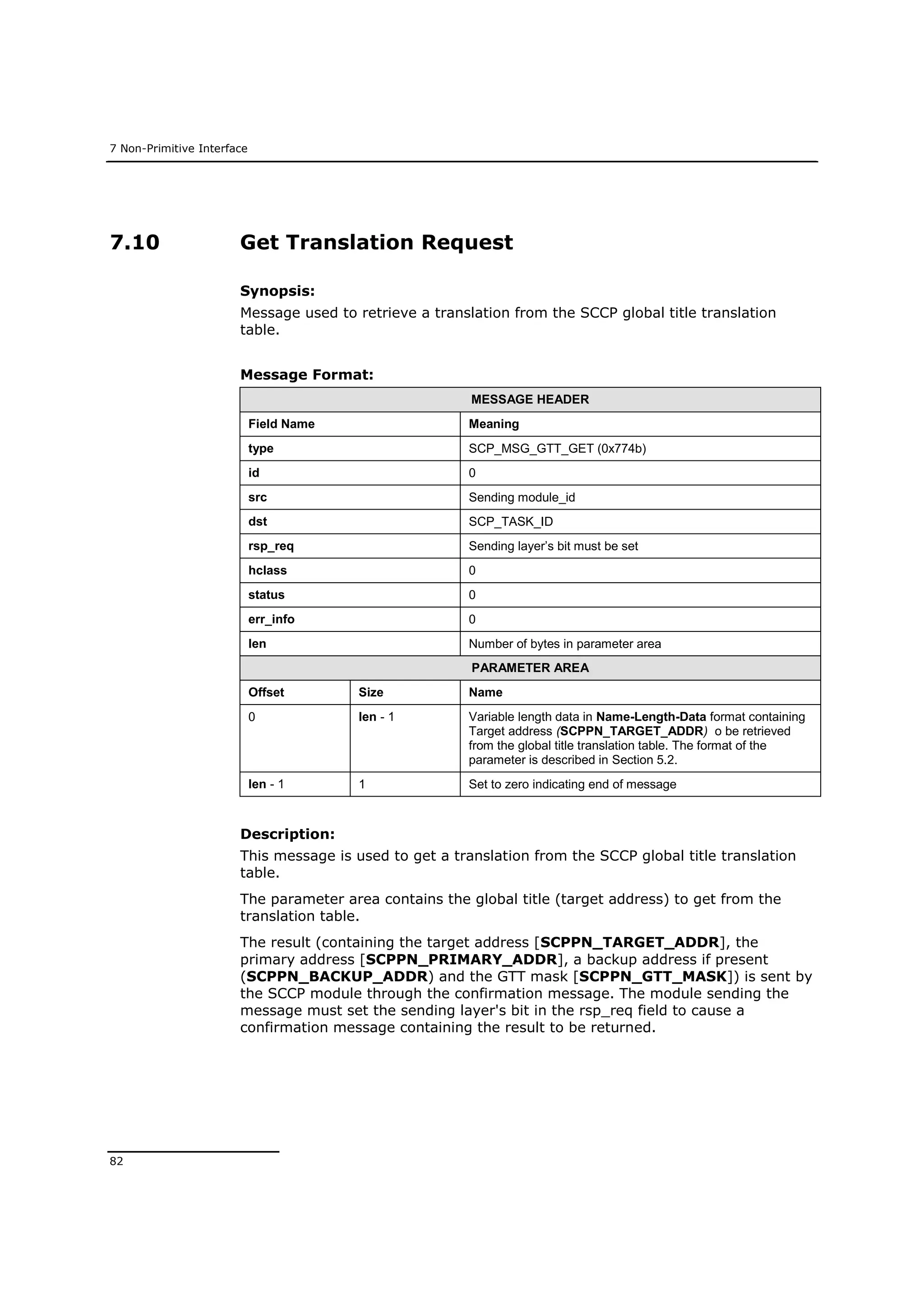 7 Non-Primitive Interface
82
7.10 Get Translation Request
Synopsis:
Message used to retrieve a translation from the SCCP global title translation
table.
Message Format:
MESSAGE HEADER
Field Name Meaning
type SCP_MSG_GTT_GET (0x774b)
id 0
src Sending module_id
dst SCP_TASK_ID
rsp_req Sending layer’s bit must be set
hclass 0
status 0
err_info 0
len Number of bytes in parameter area
PARAMETER AREA
Offset Size Name
0 len - 1 Variable length data in Name-Length-Data format containing
Target address (SCPPN_TARGET_ADDR) o be retrieved
from the global title translation table. The format of the
parameter is described in Section 5.2.
len - 1 1 Set to zero indicating end of message
Description:
This message is used to get a translation from the SCCP global title translation
table.
The parameter area contains the global title (target address) to get from the
translation table.
The result (containing the target address [SCPPN_TARGET_ADDR], the
primary address [SCPPN_PRIMARY_ADDR], a backup address if present
(SCPPN_BACKUP_ADDR) and the GTT mask [SCPPN_GTT_MASK]) is sent by
the SCCP module through the confirmation message. The module sending the
message must set the sending layer's bit in the rsp_req field to cause a
confirmation message containing the result to be returned.
 