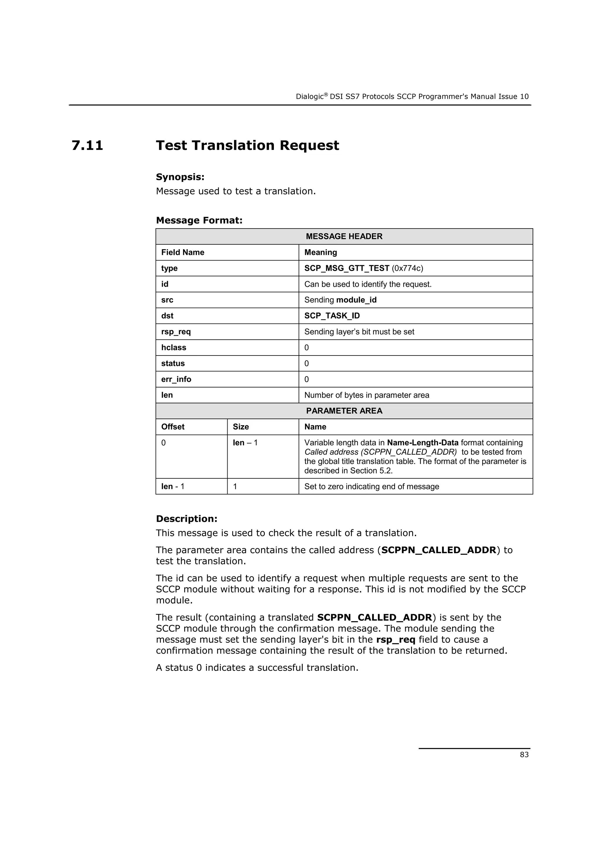 Dialogic®
DSI SS7 Protocols SCCP Programmer's Manual Issue 10
83
7.11 Test Translation Request
Synopsis:
Message used to test a translation.
Message Format:
MESSAGE HEADER
Field Name Meaning
type SCP_MSG_GTT_TEST (0x774c)
id Can be used to identify the request.
src Sending module_id
dst SCP_TASK_ID
rsp_req Sending layer’s bit must be set
hclass 0
status 0
err_info 0
len Number of bytes in parameter area
PARAMETER AREA
Offset Size Name
0 len – 1 Variable length data in Name-Length-Data format containing
Called address (SCPPN_CALLED_ADDR) to be tested from
the global title translation table. The format of the parameter is
described in Section 5.2.
len - 1 1 Set to zero indicating end of message
Description:
This message is used to check the result of a translation.
The parameter area contains the called address (SCPPN_CALLED_ADDR) to
test the translation.
The id can be used to identify a request when multiple requests are sent to the
SCCP module without waiting for a response. This id is not modified by the SCCP
module.
The result (containing a translated SCPPN_CALLED_ADDR) is sent by the
SCCP module through the confirmation message. The module sending the
message must set the sending layer's bit in the rsp_req field to cause a
confirmation message containing the result of the translation to be returned.
A status 0 indicates a successful translation.
 