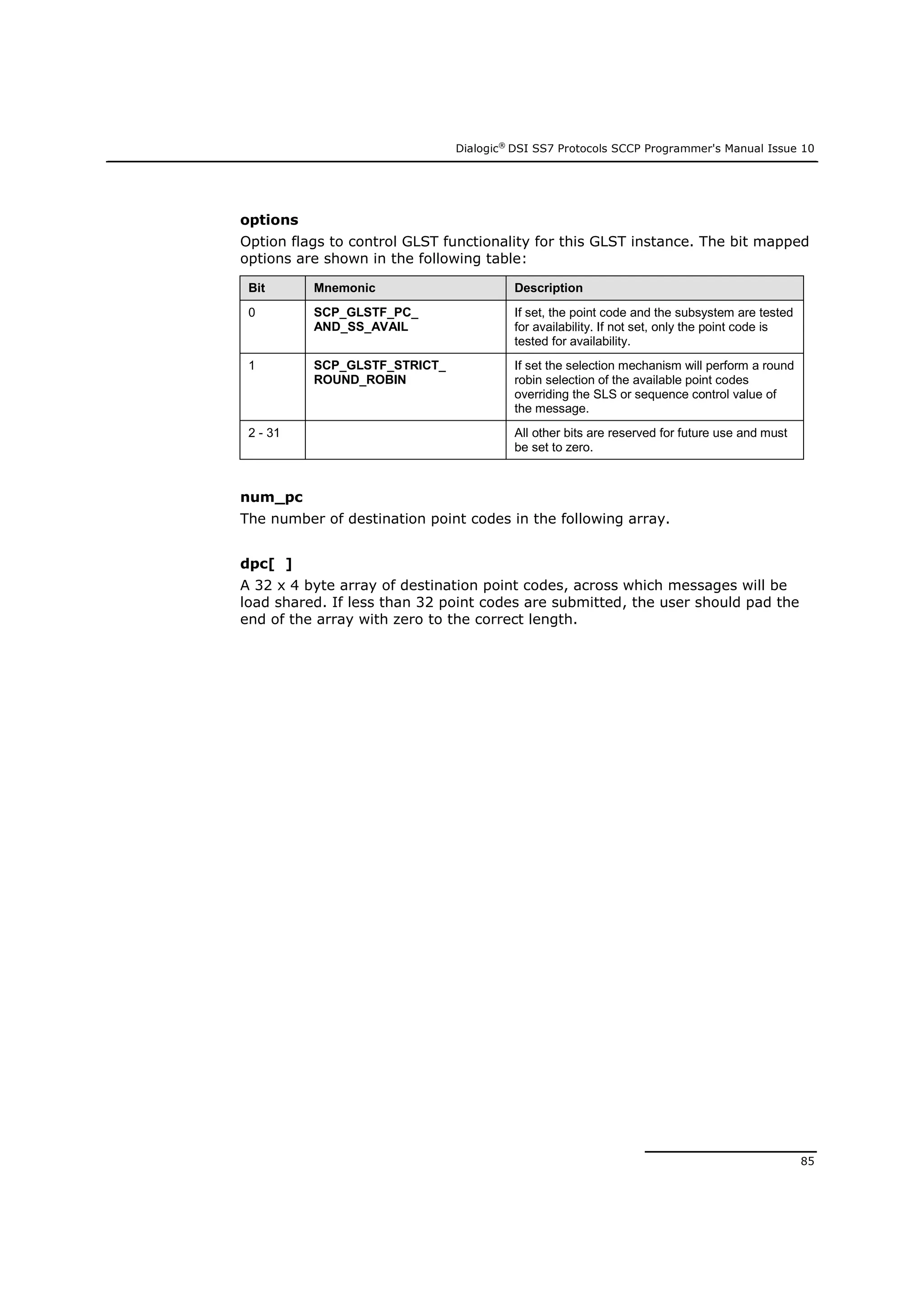 Dialogic®
DSI SS7 Protocols SCCP Programmer's Manual Issue 10
85
options
Option flags to control GLST functionality for this GLST instance. The bit mapped
options are shown in the following table:
Bit Mnemonic Description
0 SCP_GLSTF_PC_
AND_SS_AVAIL
If set, the point code and the subsystem are tested
for availability. If not set, only the point code is
tested for availability.
1 SCP_GLSTF_STRICT_
ROUND_ROBIN
If set the selection mechanism will perform a round
robin selection of the available point codes
overriding the SLS or sequence control value of
the message.
2 - 31 All other bits are reserved for future use and must
be set to zero.
num_pc
The number of destination point codes in the following array.
dpc[ ]
A 32 x 4 byte array of destination point codes, across which messages will be
load shared. If less than 32 point codes are submitted, the user should pad the
end of the array with zero to the correct length.
 