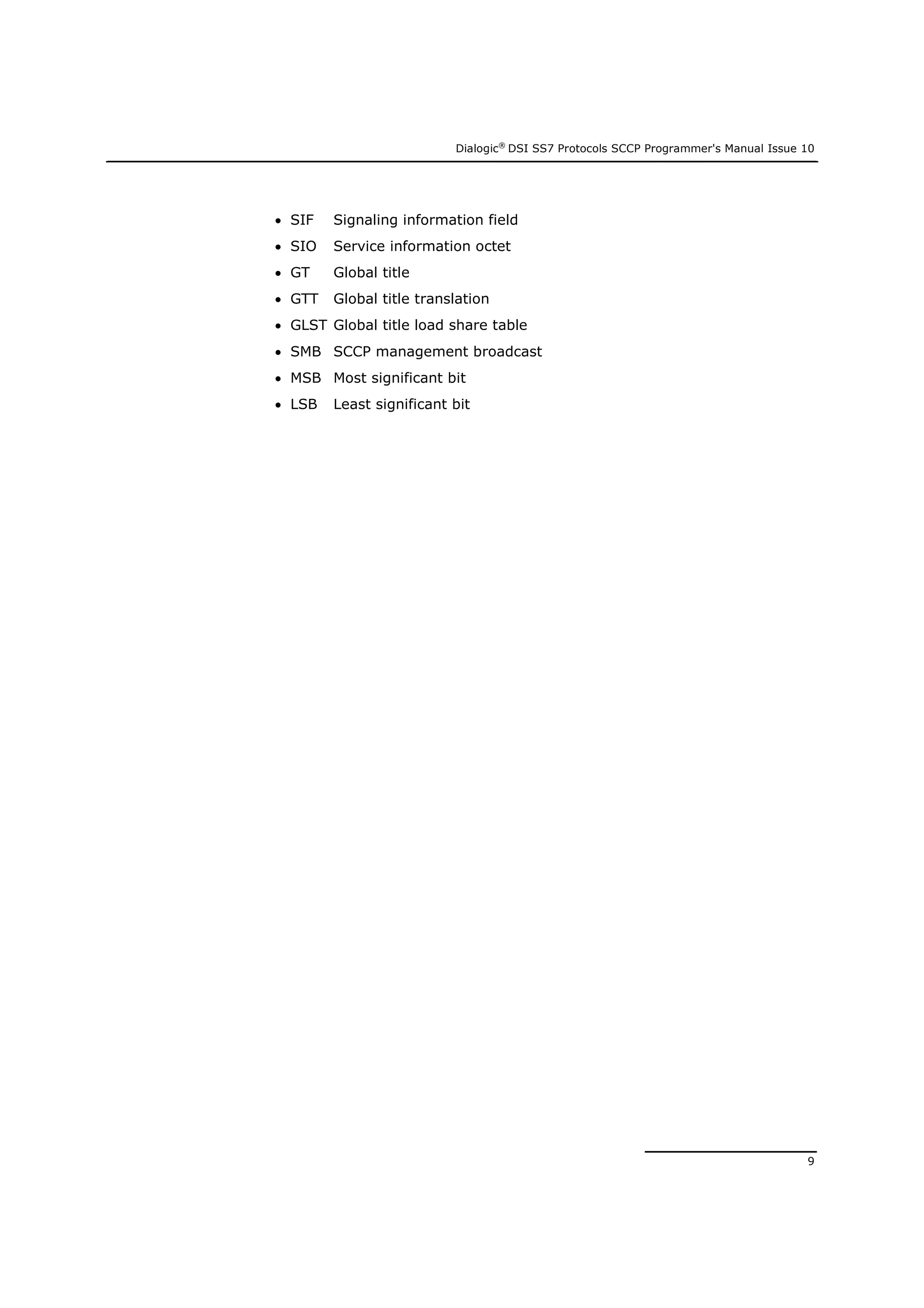 Dialogic®
DSI SS7 Protocols SCCP Programmer's Manual Issue 10
9
 SIF Signaling information field
 SIO Service information octet
 GT Global title
 GTT Global title translation
 GLST Global title load share table
 SMB SCCP management broadcast
 MSB Most significant bit
 LSB Least significant bit
 