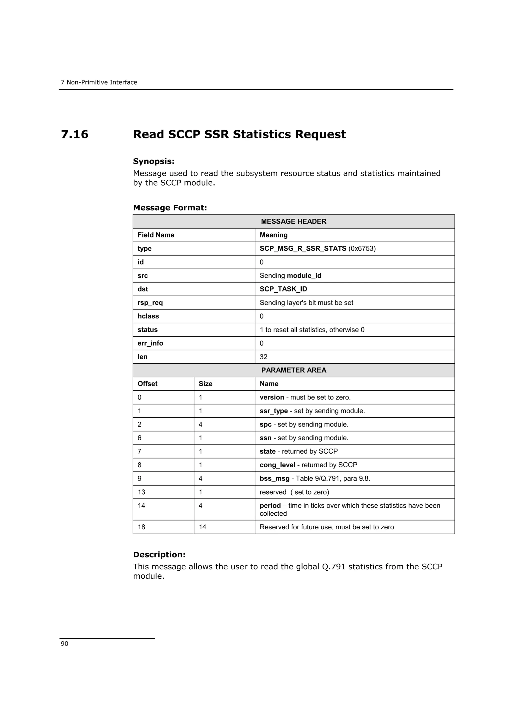 7 Non-Primitive Interface
90
7.16 Read SCCP SSR Statistics Request
Synopsis:
Message used to read the subsystem resource status and statistics maintained
by the SCCP module.
Message Format:
MESSAGE HEADER
Field Name Meaning
type SCP_MSG_R_SSR_STATS (0x6753)
id 0
src Sending module_id
dst SCP_TASK_ID
rsp_req Sending layer's bit must be set
hclass 0
status 1 to reset all statistics, otherwise 0
err_info 0
len 32
PARAMETER AREA
Offset Size Name
0 1 version - must be set to zero.
1 1 ssr_type - set by sending module.
2 4 spc - set by sending module.
6 1 ssn - set by sending module.
7 1 state - returned by SCCP
8 1 cong_level - returned by SCCP
9 4 bss_msg - Table 9/Q.791, para 9.8.
13 1 reserved ( set to zero)
14 4 period – time in ticks over which these statistics have been
collected
18 14 Reserved for future use, must be set to zero
Description:
This message allows the user to read the global Q.791 statistics from the SCCP
module.
 