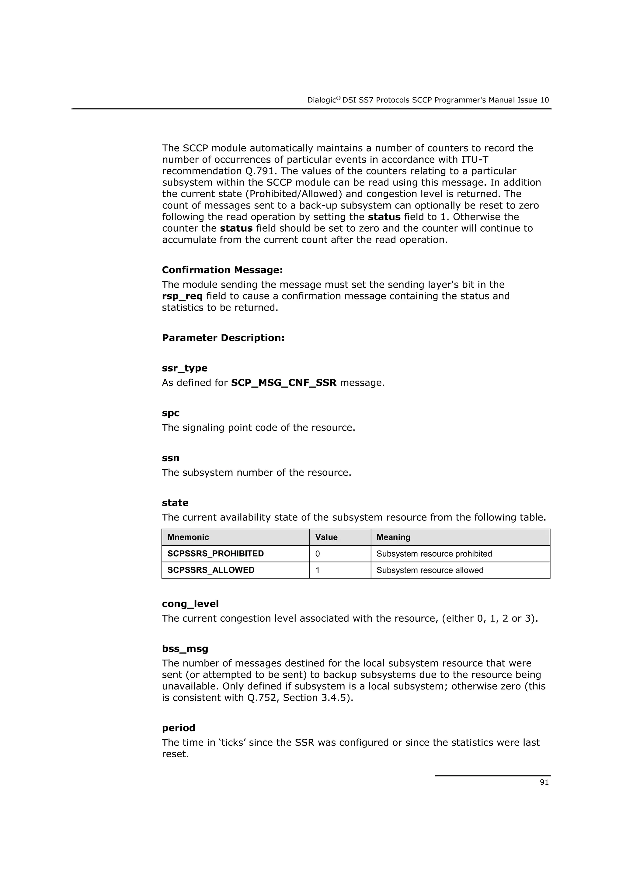 Dialogic®
DSI SS7 Protocols SCCP Programmer's Manual Issue 10
91
The SCCP module automatically maintains a number of counters to record the
number of occurrences of particular events in accordance with ITU-T
recommendation Q.791. The values of the counters relating to a particular
subsystem within the SCCP module can be read using this message. In addition
the current state (Prohibited/Allowed) and congestion level is returned. The
count of messages sent to a back-up subsystem can optionally be reset to zero
following the read operation by setting the status field to 1. Otherwise the
counter the status field should be set to zero and the counter will continue to
accumulate from the current count after the read operation.
Confirmation Message:
The module sending the message must set the sending layer's bit in the
rsp_req field to cause a confirmation message containing the status and
statistics to be returned.
Parameter Description:
ssr_type
As defined for SCP_MSG_CNF_SSR message.
spc
The signaling point code of the resource.
ssn
The subsystem number of the resource.
state
The current availability state of the subsystem resource from the following table.
Mnemonic Value Meaning
SCPSSRS_PROHIBITED 0 Subsystem resource prohibited
SCPSSRS_ALLOWED 1 Subsystem resource allowed
cong_level
The current congestion level associated with the resource, (either 0, 1, 2 or 3).
bss_msg
The number of messages destined for the local subsystem resource that were
sent (or attempted to be sent) to backup subsystems due to the resource being
unavailable. Only defined if subsystem is a local subsystem; otherwise zero (this
is consistent with Q.752, Section 3.4.5).
period
The time in ‘ticks’ since the SSR was configured or since the statistics were last
reset.
 