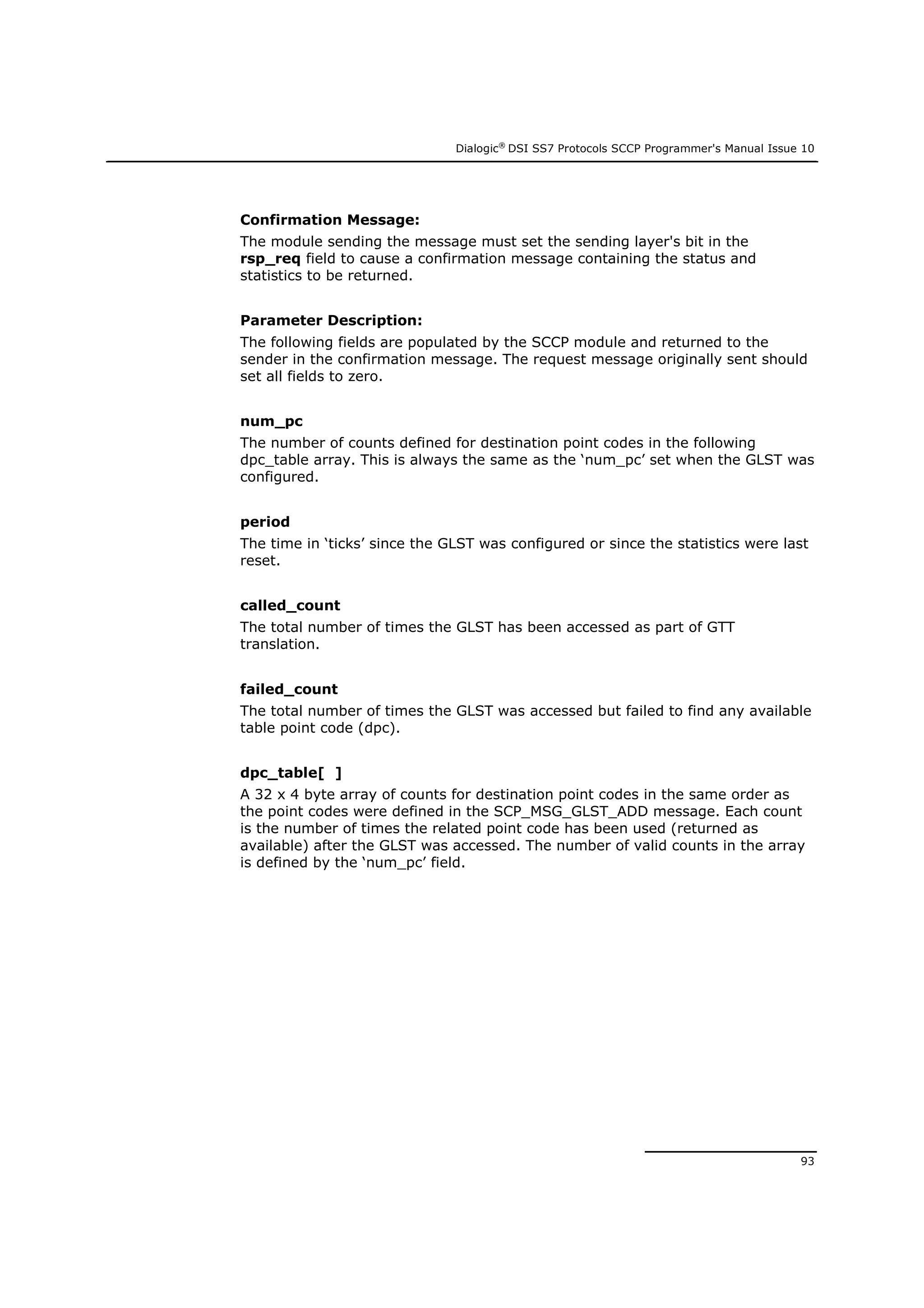 Dialogic®
DSI SS7 Protocols SCCP Programmer's Manual Issue 10
93
Confirmation Message:
The module sending the message must set the sending layer's bit in the
rsp_req field to cause a confirmation message containing the status and
statistics to be returned.
Parameter Description:
The following fields are populated by the SCCP module and returned to the
sender in the confirmation message. The request message originally sent should
set all fields to zero.
num_pc
The number of counts defined for destination point codes in the following
dpc_table array. This is always the same as the ‘num_pc’ set when the GLST was
configured.
period
The time in ‘ticks’ since the GLST was configured or since the statistics were last
reset.
called_count
The total number of times the GLST has been accessed as part of GTT
translation.
failed_count
The total number of times the GLST was accessed but failed to find any available
table point code (dpc).
dpc_table[ ]
A 32 x 4 byte array of counts for destination point codes in the same order as
the point codes were defined in the SCP_MSG_GLST_ADD message. Each count
is the number of times the related point code has been used (returned as
available) after the GLST was accessed. The number of valid counts in the array
is defined by the ‘num_pc’ field.
 