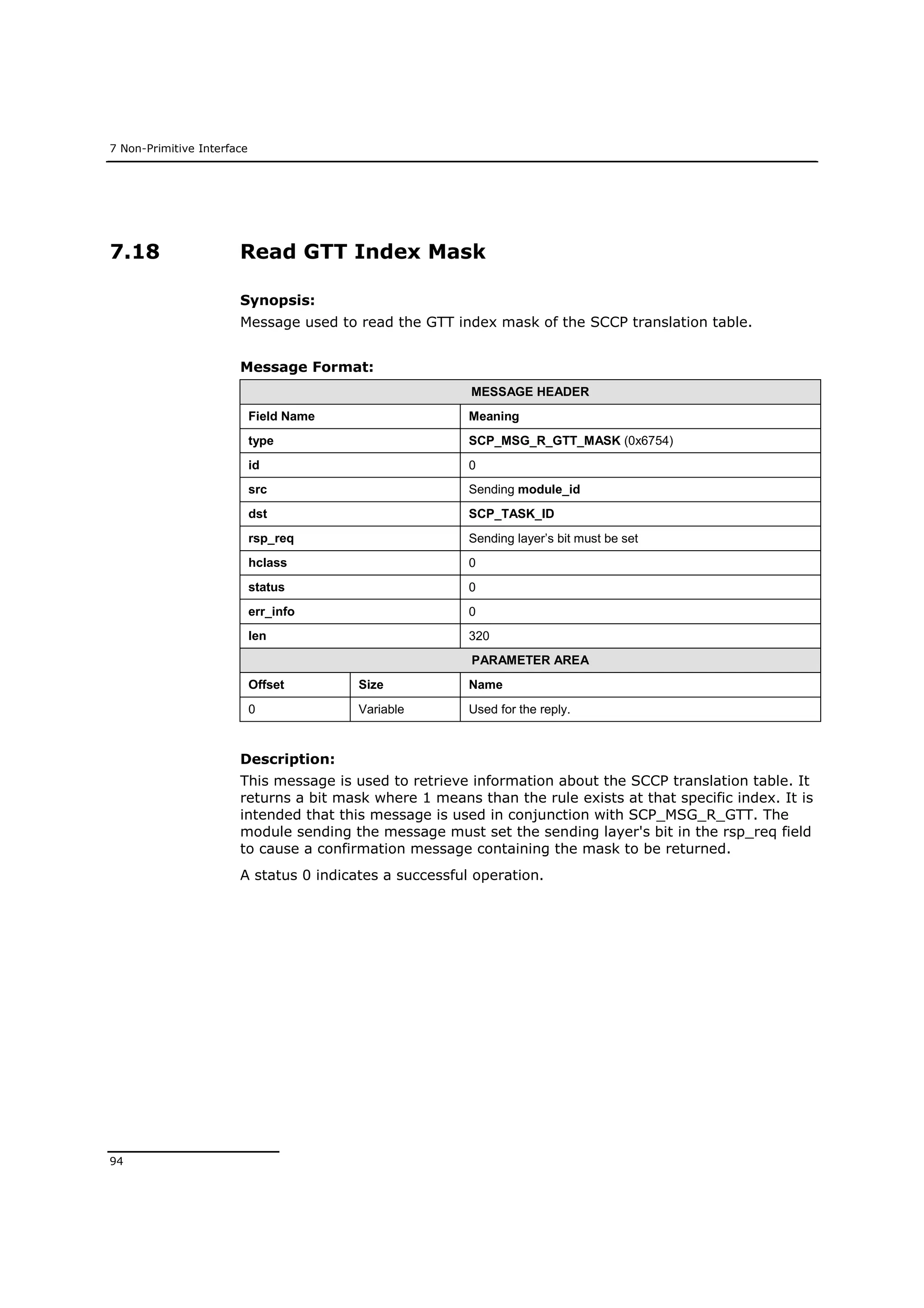 7 Non-Primitive Interface
94
7.18 Read GTT Index Mask
Synopsis:
Message used to read the GTT index mask of the SCCP translation table.
Message Format:
MESSAGE HEADER
Field Name Meaning
type SCP_MSG_R_GTT_MASK (0x6754)
id 0
src Sending module_id
dst SCP_TASK_ID
rsp_req Sending layer’s bit must be set
hclass 0
status 0
err_info 0
len 320
PARAMETER AREA
Offset Size Name
0 Variable Used for the reply.
Description:
This message is used to retrieve information about the SCCP translation table. It
returns a bit mask where 1 means than the rule exists at that specific index. It is
intended that this message is used in conjunction with SCP_MSG_R_GTT. The
module sending the message must set the sending layer's bit in the rsp_req field
to cause a confirmation message containing the mask to be returned.
A status 0 indicates a successful operation.
 