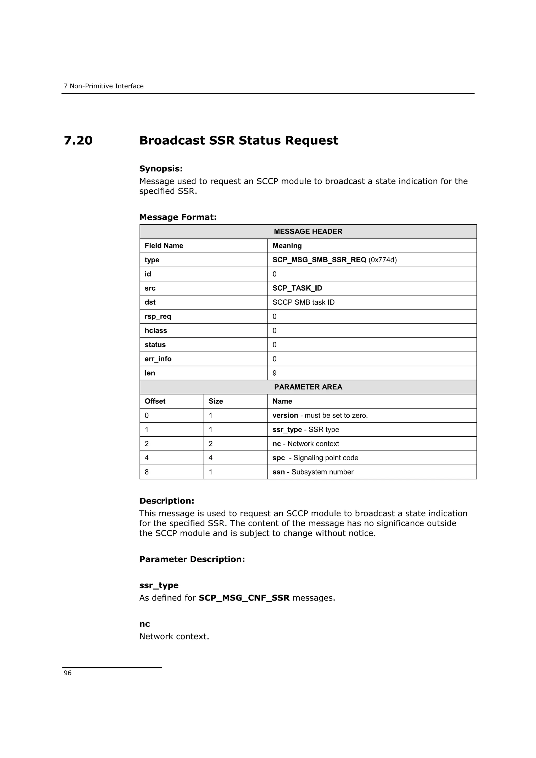7 Non-Primitive Interface
96
7.20 Broadcast SSR Status Request
Synopsis:
Message used to request an SCCP module to broadcast a state indication for the
specified SSR.
Message Format:
MESSAGE HEADER
Field Name Meaning
type SCP_MSG_SMB_SSR_REQ (0x774d)
id 0
src SCP_TASK_ID
dst SCCP SMB task ID
rsp_req 0
hclass 0
status 0
err_info 0
len 9
PARAMETER AREA
Offset Size Name
0 1 version - must be set to zero.
1 1 ssr_type - SSR type
2 2 nc - Network context
4 4 spc - Signaling point code
8 1 ssn - Subsystem number
Description:
This message is used to request an SCCP module to broadcast a state indication
for the specified SSR. The content of the message has no significance outside
the SCCP module and is subject to change without notice.
Parameter Description:
ssr_type
As defined for SCP_MSG_CNF_SSR messages.
nc
Network context.
 