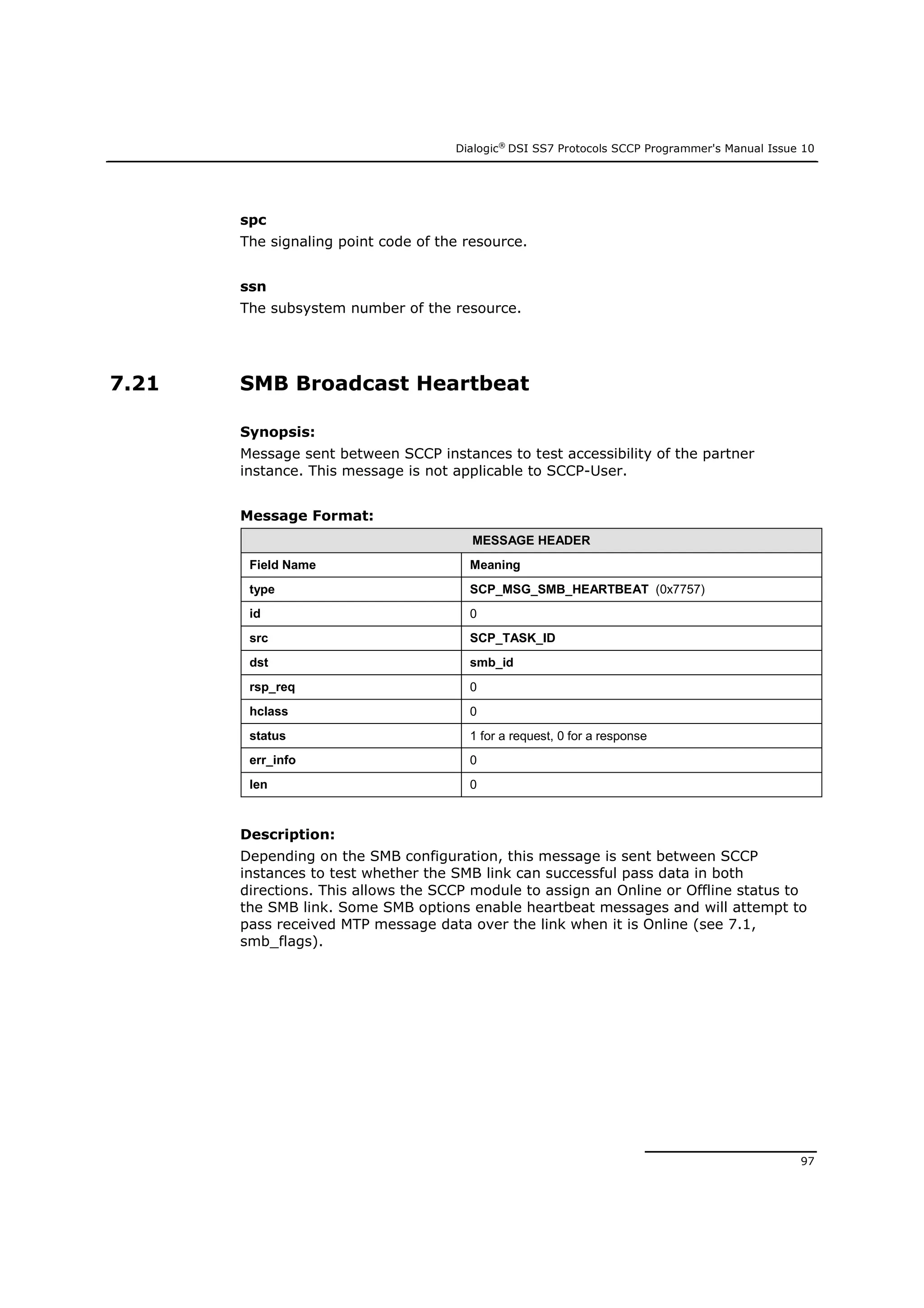 Dialogic®
DSI SS7 Protocols SCCP Programmer's Manual Issue 10
97
spc
The signaling point code of the resource.
ssn
The subsystem number of the resource.
7.21 SMB Broadcast Heartbeat
Synopsis:
Message sent between SCCP instances to test accessibility of the partner
instance. This message is not applicable to SCCP-User.
Message Format:
MESSAGE HEADER
Field Name Meaning
type SCP_MSG_SMB_HEARTBEAT (0x7757)
id 0
src SCP_TASK_ID
dst smb_id
rsp_req 0
hclass 0
status 1 for a request, 0 for a response
err_info 0
len 0
Description:
Depending on the SMB configuration, this message is sent between SCCP
instances to test whether the SMB link can successful pass data in both
directions. This allows the SCCP module to assign an Online or Offline status to
the SMB link. Some SMB options enable heartbeat messages and will attempt to
pass received MTP message data over the link when it is Online (see 7.1,
smb_flags).
 
