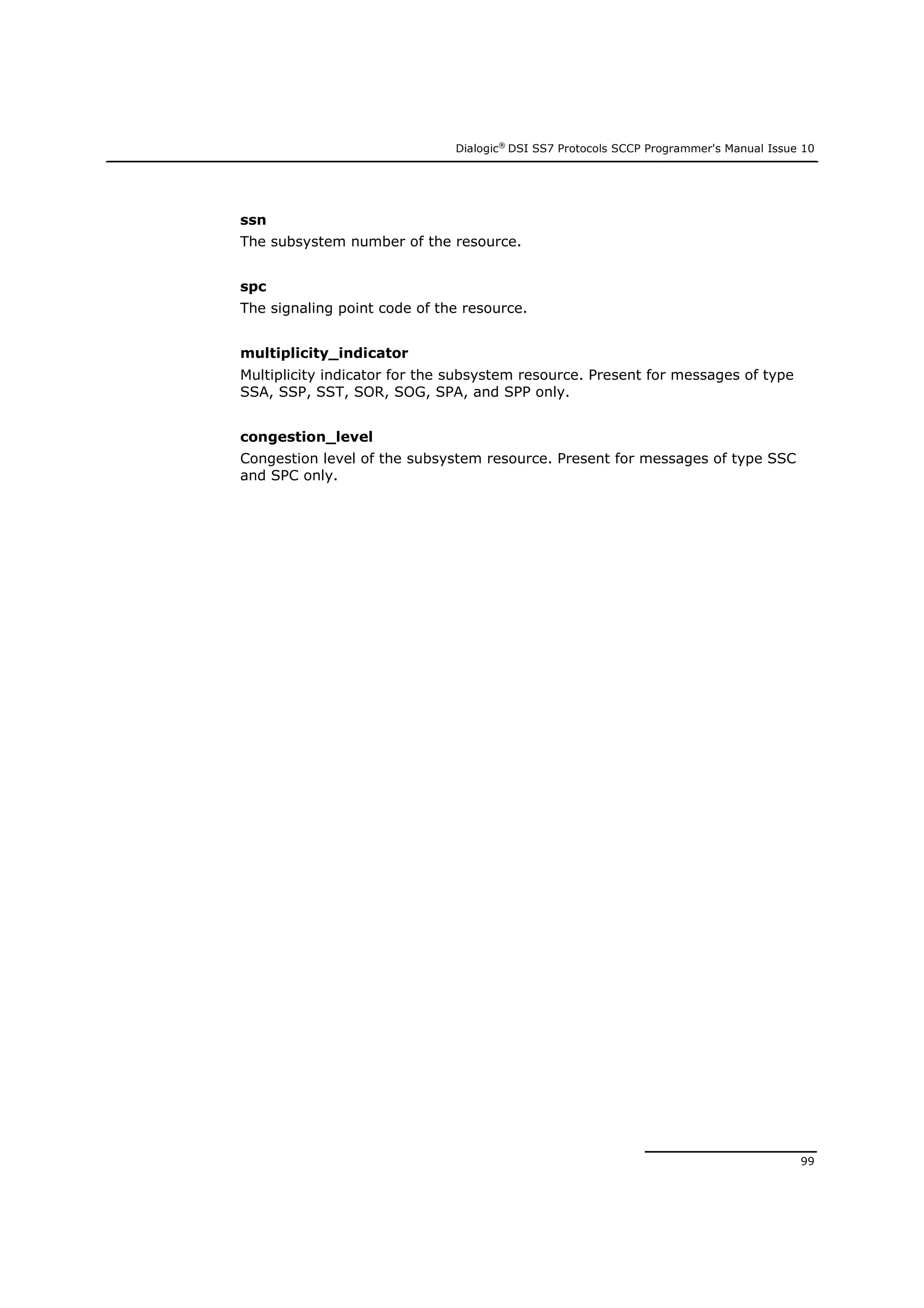 Dialogic®
DSI SS7 Protocols SCCP Programmer's Manual Issue 10
99
ssn
The subsystem number of the resource.
spc
The signaling point code of the resource.
multiplicity_indicator
Multiplicity indicator for the subsystem resource. Present for messages of type
SSA, SSP, SST, SOR, SOG, SPA, and SPP only.
congestion_level
Congestion level of the subsystem resource. Present for messages of type SSC
and SPC only.
 