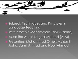  Subject: Techniques and Principles in
Language Teaching
 Instructor: Mr. Mohammad Tahir (Haand)
 Issue: The Audio Lingual Method (ALM)
 Presenters: Mohammad Omer, Muzamil
Agha, Jamil Ahmad and Noor Ahmad
 