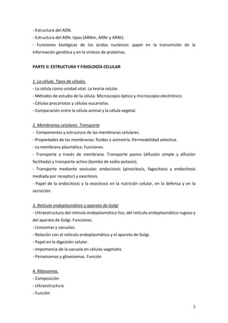 3
‐ Estructura del ADN. 
‐ Estructura del ARN: tipos (ARNm, ARNr y ARNt). 
‐  Funciones  biológicas  de  los  ácidos  nucleicos:  papel  en  la  transmisión  de  la 
información genética y en la síntesis de proteínas. 
 
PARTE II: ESTRUCTURA Y FISIOLOGÍA CELULAR 
 
1. La célula. Tipos de células. 
‐ La célula como unidad vital. La teoría celular. 
‐ Métodos de estudio de la célula. Microscopio óptico y microscopio electrónico. 
‐ Células procariotas y células eucariotas. 
‐ Comparación entre la célula animal y la célula vegetal. 
 
2. Membranas celulares. Transporte 
‐  Componentes y estructura de las membranas celulares. 
‐ Propiedades de las membranas: fluidez y asimetría. Permeabilidad selectiva. 
‐ La membrana plasmática. Funciones. 
‐  Transporte  a  través  de  membrana.  Transporte  pasivo  (difusión  simple  y  difusión 
facilitada) y transporte activo (bomba de sodio‐potasio). 
‐  Transporte  mediante  vesículas:  endocitosis  (pinocitosis,  fagocitosis  y  endocitosis 
mediada por receptor) y exocitosis. 
‐ Papel de la endocitosis y la exocitosis en la nutrición celular, en la defensa y en la 
secreción. 
 
3. Retículo endoplasmático y aparato de Golgi 
‐ Ultraestructura del retículo endoplasmático liso, del retículo endoplasmático rugoso y 
del aparato de Golgi. Funciones. 
‐ Lisosomas y vacuolas. 
‐ Relación con el retículo endoplasmático y el aparato de Golgi. 
‐ Papel en la digestión celular. 
‐ Importancia de la vacuola en células vegetales. 
‐ Peroxisomas y glioxisomas. Función 
 
4. Ribosomas.  
‐ Composición 
‐ Ultraestructura 
‐ Función 
 