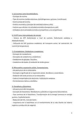 4
 
5. Las enzimas como biocatalizadores. 
‐ Concepto de enzima 
‐ Tipos de enzimas (oxidorreductasas, deshidrogenasas, quinasas, transferasas). 
‐ Centro activo del enzima. 
‐ Cinética enzimática (concepto de velocidad máxima y Km). 
‐ Factores que afectan a la actividad enzimática (temperatura y pH). 
‐ Inhibidores de la actividad enzimática (competitivos y no competitivos). 
 
6. El ATP como intercambiador de energía. 
‐  Síntesis  de  ATP  (fosforilación  a  nivel  de  sustrato,  fosforilación  oxidativa  y 
fotofosforilación). 
‐  Utilización  de  ATP  (procesos  anabólicos,  de  transporte  activo,  de  contracción,  de 
control de temperatura). 
 
7. El metabolismo. Catabolismo y anabolismo. 
‐ Concepto de metabolismo. 
‐ Conceptos de catabolismo y anabolismo. 
‐ Catabolismo de glúcidos. Glucólisis. 
‐ Catabolismo de lípidos. β‐oxidación de ácidos grasos. 
 
8. Mitocondria y respiración celular. Fermentaciones. 
‐ Ultraestructura de la mitocondria. 
‐ Concepto y significado de la respiración celular. Aerobiosis y anaerobiosis. 
‐ Oxidación del ácido pirúvico en la mitocondria. 
‐ Cadena transportadora de electrones. Fosforilación oxidativa. 
‐ Fermentaciones láctica y alcohólica. 
 
9. Cloroplasto y fotosíntesis. 
‐ Ultraestructura del cloroplasto. 
‐ Concepto de fotosíntesis. Metabolismo autótrofo en organismos fotosintéticos. 
‐ Fase luminosa de la fotosíntesis. Transformación de la energía luminosa en energía 
química. Fotofosforilación. 
‐ Reducción del CO2. Ciclo de Calvin. 
‐  Importancia  de  la  fotosíntesis  en  el  mantenimiento  de  la  vida  (fuente  de  materia 
orgánica y producción de oxígeno). 
 
 
