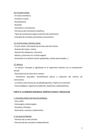 5
10. El núcleo celular. 
‐ El núcleo interfásico. 
‐ Envoltura nuclear. 
‐ Nucleoplasma. 
‐ Nucleolo. 
‐ Cromatina y cromosomas. 
‐ Estructura del cromosoma metafísico.  
‐ Tipos de cromosomas según la posición del centrómero. 
‐ Concepto de cariotipo y de bandeo cromosómico. 
 
11. El ciclo celular. División celular. 
‐ El ciclo celular. Descripción de las fases del ciclo celular. 
‐ División del núcleo: mitosis. 
‐ División del citoplasma: citocinesis. 
‐ Mitosis y citocinesis en la célula vegetal. 
‐ Anomalías en la división celular (poliploides, células polinucleadas…) 
 
12. Meiosis. 
‐  La  meiosis.  Concepto  y  significado  en  el  organismo  (relación  con  la  reproducción 
sexual). 
‐ Descripción de las fases de la meiosis. 
‐  Fenómenos  asociados:  recombinación  génica  y  reducción  del  número  de 
cromosomas. 
‐ La meiosis como fuente de variabilidad genética. Papel en la evolución. 
‐ Ciclos biológicos: organismos haplontes, dipolontes y diplohaplontes. 
 
PARTE III: LA HERENCIA BIOLÓGICA: GENÉTICA CLÁSICA Y MOLECULAR 
 
1. Conceptos básicos de herencia biológica. 
‐ Gen y alelo. 
‐ Homocigoto y heterocigoto.   
‐ Genotipo y fenotipo. 
‐ Dominante, recesivo y codominante. 
 
2. Las leyes de Mendel. 
‐ Herencia de un solo carácter. 
‐ Herencia de dos caracteres independientes. 
 