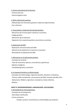 6
3. Teoría cromosómica de la herencia. 
‐ Herencia del sexo 
‐ Herencia ligada al sexo 
 
4. ADN e información genética. 
‐ ADN portador de información genética: evidencias experimentales. 
‐ Gen y Genoma. 
 
5. Transcripción y traducción del mensaje genético. 
‐ Mecanismo de la transcripción: bacterias y eucariotas. 
‐ Código genético 
‐ Mecanismo de la traducción. 
‐ Regulación de la expresión genética: procariotas y eucariotas. 
 
6. Duplicación del ADN 
‐ Replicación semiconservativa del ADN. 
‐ Mecanismo de duplicación en bacterias y eucariotas. 
‐ Necesidad de la duplicación del ADN. 
 
7. Alteraciones en la información genética.  
‐ Concepto de mutación. 
‐ Tipos de mutaciones: génicas, cromosómicas y genómicas. 
‐ Agentes mutágenos. 
‐ Variabilidad genética y evolución. 
 
8. La Ingeniería Genética y la Biotecnología.
‐ Conceptos de: Biotecnología. Ingeniería Genética. Genómica. Proteómica. 
‐ Técnicas: ADN recombinante, secuenciación del ADN. Clonación del ADN. PCR..... 
‐ Aplicaciones: Medicina. Agricultura. Ganadería y medio ambiente... 
‐ Bioética. 
 
PARTE IV: MICROORGANISMOS e INMUNOLOGÍA. APLICACIONES 
1. Diversidad de los microorganismos. 
‐ Concepto de microorganismo.  
‐ Diversidad y clasificación.  
‐ Formas acelulares: 
‐ Viroides y priones. Características y enfermedades que producen. 
 