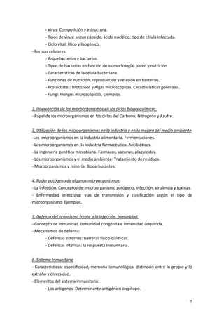 7
‐ Virus: Composición y estructura. 
‐ Tipos de virus: según cápside, ácido nucléico, tipo de célula infectada. 
  ‐ Ciclo vital: lítico y lisogénico. 
‐ Formas celulares: 
‐ Arquebacterias y bacterias. 
‐ Tipos de bacterias en función de su morfología, pared y nutrición. 
‐ Características de la célula bacteriana. 
‐ Funciones de nutrición, reproducción y relación en bacterias. 
‐ Protoctistas: Protozoos y Algas microscópicas. Características generales. 
‐ Fungi: Hongos microscópicos. Ejemplos. 
 
2. Intervención de los microorganismos en los ciclos biogeoquímicos. 
‐ Papel de los microorganismos en los ciclos del Carbono, Nitrógeno y Azufre. 
 
3. Utilización de los microorganismos en la industria y en la mejora del medio ambiente 
‐Los  microorganismos en la industria alimentaria. Fermentaciones. 
‐ Los microorganismos en  la industria farmacéutica. Antibióticos. 
‐ La ingeniería genética microbiana. Fármacos, vacunas, plaguicidas. 
‐ Los microorganismos y el medio ambiente: Tratamiento de residuos. 
‐ Microorganismos y minería. Biocarburantes. 
 
4. Poder patógeno de algunos microorganismos. 
‐ La infección. Conceptos de: microorganismo patógeno, infección, virulencia y toxinas. 
‐  Enfermedad  infecciosa:  vías  de  transmisión  y  clasificación  según  el  tipo  de 
microorganismo. Ejemplos. 
 
5. Defensa del organismo frente a la infección. Inmunidad. 
‐ Concepto de inmunidad. Inmunidad congénita e inmunidad adquirida. 
‐ Mecanismos de defensa: 
‐ Defensas externas: Barreras físico‐químicas. 
‐ Defensas internas: la respuesta Inmunitaria. 
 
6. Sistema Inmunitario 
‐ Características: especificidad, memoria inmunológica, distinción entre lo propio y lo 
extraño y diversidad. 
‐ Elementos del sistema inmunitario:  
‐ Los antígenos. Determinante antigénico o epítopo. 
 