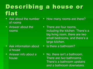 Describing a house or flat Ask about the number of rooms  Answer about the rooms Ask information about a house Answer info about a house How many rooms are there? There are four rooms, including the kitchen. There’s a big living room, there are two small bedrooms, and there’s a large kitchen.  Is there a bathroom? No, there isn’t  a  bathroom. There are  two  bathrooms. There’s a bathroom upstairs and a bathroom downstairs.  