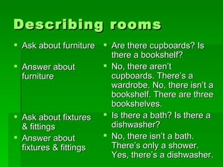 Describing rooms Ask about furniture Answer about furniture Ask about fixtures & fittings Answer about fixtures & fittings Are there cupboards? Is there a bookshelf? No, there aren’t  cupboards. There’s a wardrobe. No, there isn’t a bookshelf. There are three bookshelves. Is there a bath? Is there a dishwasher? No, there isn’t a bath. There’s only a shower. Yes, there’s a dishwasher.  