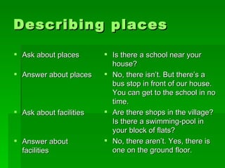 Describing places Ask about places Answer about places Ask about facilities  Answer about facilities Is there a school near your house? No, there isn’t. But there’s a bus stop in front of our house. You can get to the school in no time.  Are there shops in the village? Is there a swimming-pool in your block of flats? No, there aren’t. Yes, there is one on the ground floor. 