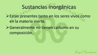 Sustancias inorgánicas
Están presentes tanto en los seres vivos como
 en la materia inerte.
Generalmente no tienen carbono en su
 composición.
 