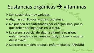 Sustancias orgánicas  vitaminas
 Son sustancias muy variadas.
 Algunas son lípidos, y otras, proteínas.
 No pueden ser sintetizadas por el organismo, por lo
  que deben ser ingeridas en la dieta.
 La carencia parcial de alguna vitamina ocasiona
  enfermedades, y su carencia total, incluso la muerte
  del ser vivo.
 Su exceso también produce enfermedades (AÑADIR)
 