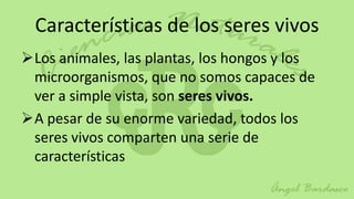 Características de los seres vivos
Los animales, las plantas, los hongos y los
 microorganismos, que no somos capaces de
 ver a simple vista, son seres vivos.
A pesar de su enorme variedad, todos los
 seres vivos comparten una serie de
 características
 