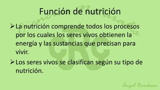 Función de nutrición
La nutrición comprende todos los procesos
 por los cuales los seres vivos obtienen la
 energía y las sustancias que precisan para
 vivir.
Los seres vivos se clasifican según su tipo de
 nutrición.
 
